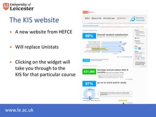 The KIS website
 • A new website from HEFCE

 • Will replace Unistats

 • Clicking on the widget will
   take you through to the
   KIS for that particular course




www.le.ac.uk
 