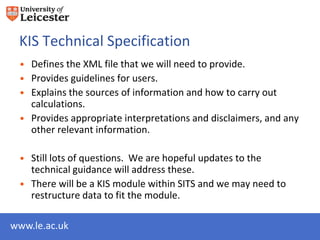 KIS Technical Specification
 • Defines the XML file that we will need to provide.
 • Provides guidelines for users.
 • Explains the sources of information and how to carry out
   calculations.
 • Provides appropriate interpretations and disclaimers, and any
   other relevant information.

 • Still lots of questions. We are hopeful updates to the
   technical guidance will address these.
 • There will be a KIS module within SITS and we may need to
   restructure data to fit the module.

www.le.ac.uk
 