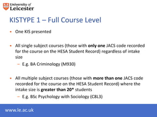 KISTYPE 1 – Full Course Level
 • One KIS presented

 • All single subject courses (those with only one JACS code recorded
   for the course on the HESA Student Record) regardless of intake
   size
    – E.g. BA Criminology (M930)

 • All multiple subject courses (those with more than one JACS code
   recorded for the course on the HESA Student Record) where the
   intake size is greater than 20* students
    – E.g. BSc Psychology with Sociology (C8L3)

www.le.ac.uk
 