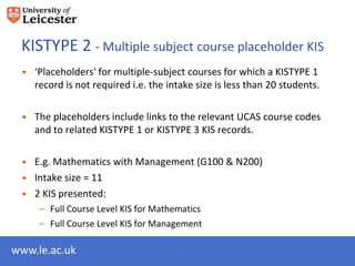 KISTYPE 2 - Multiple subject course placeholder KIS
 • ‘Placeholders' for multiple-subject courses for which a KISTYPE 1
   record is not required i.e. the intake size is less than 20 students.

 • The placeholders include links to the relevant UCAS course codes
   and to related KISTYPE 1 or KISTYPE 3 KIS records.

 • E.g. Mathematics with Management (G100 & N200)
 • Intake size = 11
 • 2 KIS presented:
     – Full Course Level KIS for Mathematics
     – Full Course Level KIS for Management

www.le.ac.uk
 