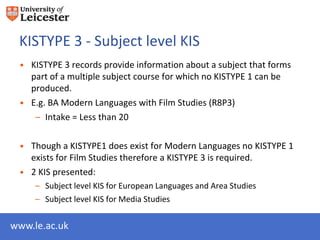 KISTYPE 3 - Subject level KIS
 • KISTYPE 3 records provide information about a subject that forms
   part of a multiple subject course for which no KISTYPE 1 can be
   produced.
 • E.g. BA Modern Languages with Film Studies (R8P3)
    – Intake = Less than 20

 • Though a KISTYPE1 does exist for Modern Languages no KISTYPE 1
   exists for Film Studies therefore a KISTYPE 3 is required.
 • 2 KIS presented:
     – Subject level KIS for European Languages and Area Studies
     – Subject level KIS for Media Studies


www.le.ac.uk
 