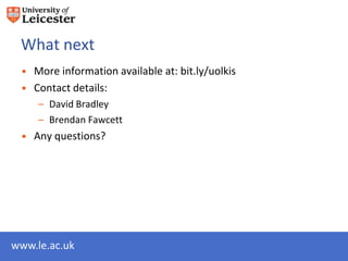 What next
 • More information available at: bit.ly/uolkis
 • Contact details:
     – David Bradley db280@le.ac.uk
     – Brendan Fawcett bjf10@le.ac.uk
 • Any questions?




www.le.ac.uk
 