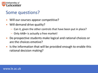 Some questions?
 • Will our courses appear competitive?
 • Will demand drive quality?
     – Can it, given the other controls that have been put in place?
     – Only AAB+ is actually a free market!
 • Do prospective students make logical and rational choices or
   are the choices emotive?
 • Is the information that will be provided enough to enable this
   rational decision making?




www.le.ac.uk
 