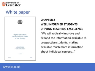 White paper
               CHAPTER 2
               WELL INFORMED STUDENTS
               DRIVING TEACHING EXCELLENCE
               “We will radically improve and
               expand the information available to
               prospective students, making
               available much more information
               about individual courses...”



www.le.ac.uk
 