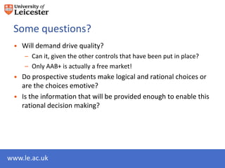 Some questions?
 • Will demand drive quality?
     – Can it, given the other controls that have been put in place?
     – Only AAB+ is actually a free market!
 • Do prospective students make logical and rational choices or
   are the choices emotive?
 • Is the information that will be provided enough to enable this
   rational decision making?




www.le.ac.uk
 