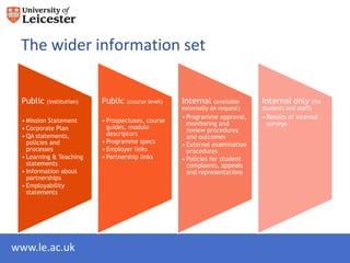 The wider information set


 Public (institution)    Public (course level)    Internal (available      Internal only (for
                                                  externally on request)   students and staff)
                                                  • Programme approval,    • Results of internal
 • Mission Statement     • Prospectuses, course     monitoring and           surveys
 • Corporate Plan          guides, module           review procedures
 • QA statements,          descriptors              and outcomes
   policies and          • Programme specs        • External examination
   processes             • Employer links           procedures
 • Learning & Teaching   • Partnership links      • Policies for student
   statements                                       complaints, appeals
 • Information about                                and representations
   partnerships
 • Employability
   statements




www.le.ac.uk
 