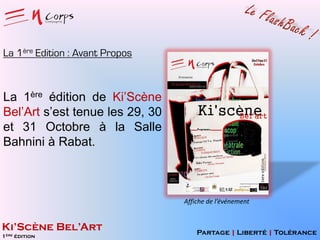 La 1ère Edition : Avant Propos

La 1ère édition de Ki’Scène
Bel’Art s’est tenue les 29, 30
et 31 Octobre à la Salle
Bahnini à Rabat.

Affiche de l’événement

Ki’Scène Bel’Art
1ère édition

Partage | Liberté | Tolérance

 