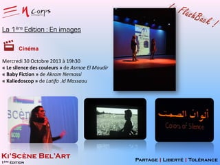 La 1ère Edition : En images
Cinéma
Mercredi 30 Octobre 2013 à 19h30
« Le silence des couleurs » de Asmae El Moudir
« Baby Fiction » de Akram Nemassi
« Kaliedoscop » de Latifa .Id Massaou

Ki’Scène Bel’Art
1ère édition

Partage | Liberté | Tolérance

 