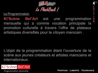 La Programmation

Ki’Scène Bel’Art est une programmation
mensuelle qui a comme vocation principale la
promotion culturelle à travers l’offre de plateaux
artistiques diversifiés pour le citoyen marocain .

L’objet de la programmation étant l’ouverture de la
scène aux jeunes créateurs et artistes marocains et
internationaux.
Partage | Liberté | Tolérance

 