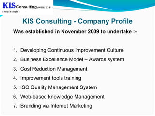 KIS Consulting - Company Profile
Was established in November 2009 to undertake :-


1. Developing Continuous Improvement Culture
2. Business Excellence Model – Awards system
3. Cost Reduction Management
4. Improvement tools training
5. ISO Quality Management System
6. Web-based knowledge Management
7. Branding via Internet Marketing
 