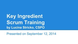 Key Ingredient 
Scrum Training 
by Lucina Stricko, CSPO 
Presented on September 12, 2014 
 