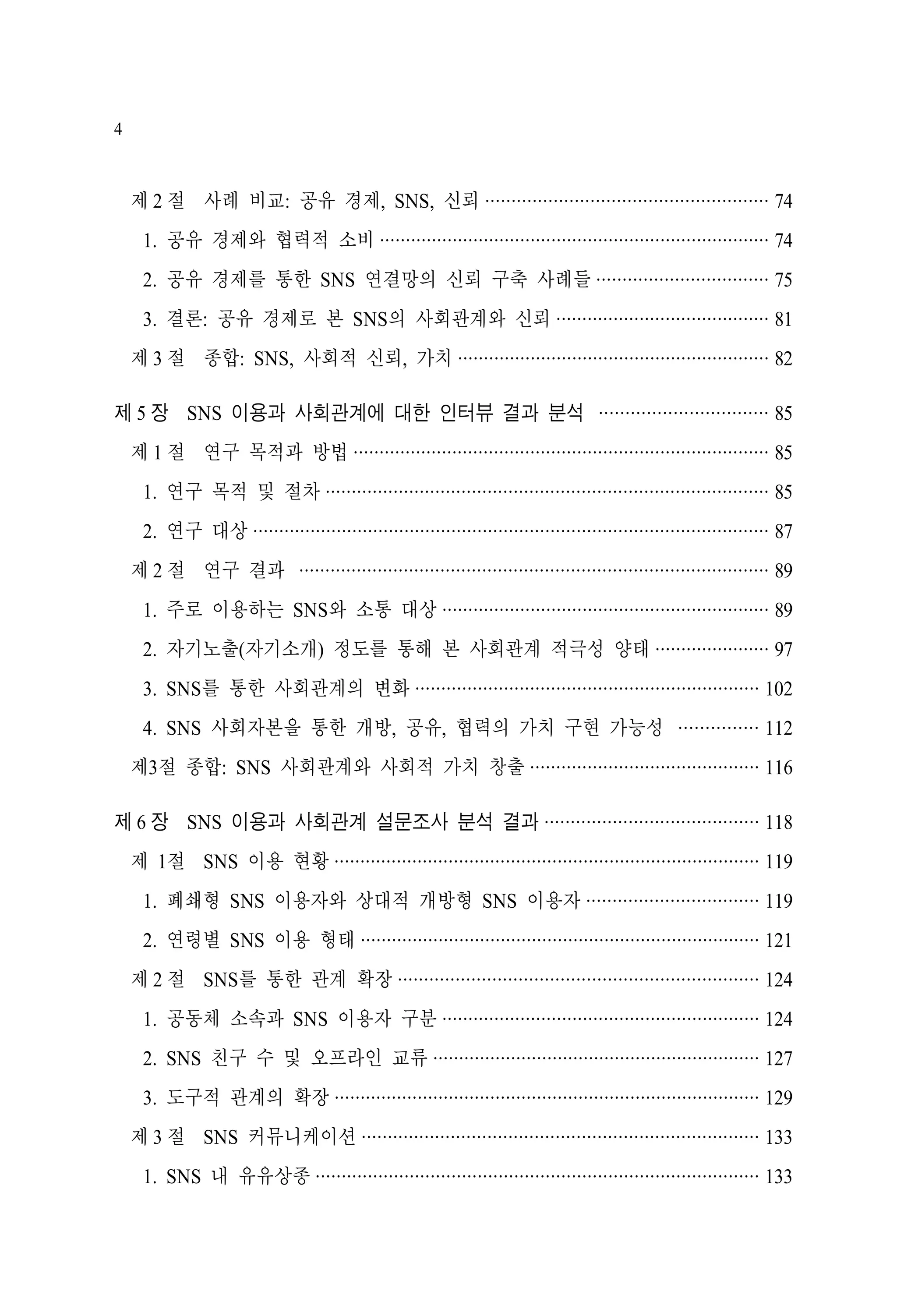 4

제 2 절 사례 비교: 공유 경제, SNS, 신뢰 ······················································ 74
1. 공유 경제와 협력적 소비 ··········································································· 74
2. 공유 경제를 통한 SNS 연결망의 신뢰 구축 사례들 ································· 75
3. 결론: 공유 경제로 본 SNS의 사회관계와 신뢰 ········································· 81
제 3 절 종합: SNS, 사회적 신뢰, 가치 ···························································· 82
제 5 장 SNS 이용과 사회관계에 대한 인터뷰 결과 분석 ································ 85
제 1 절 연구 목적과 방법 ················································································ 85
1. 연구 목적 및 절차 ····················································································· 85
2. 연구 대상 ··································································································· 87
제 2 절 연구 결과 ·························································································· 89
1. 주로 이용하는 SNS와 소통 대상 ······························································· 89
2. 자기노출(자기소개) 정도를 통해 본 사회관계 적극성 양태 ······················ 97
3. SNS를 통한 사회관계의 변화 ·································································· 102
4. SNS 사회자본을 통한 개방, 공유, 협력의 가치 구현 가능성 ··············· 112
제3절 종합: SNS 사회관계와 사회적 가치 창출 ············································ 116
제 6 장 SNS 이용과 사회관계 설문조사 분석 결과 ········································· 118
제 1절 SNS 이용 현황 ·················································································· 119
1. 폐쇄형 SNS 이용자와 상대적 개방형 SNS 이용자 ································· 119
2. 연령별 SNS 이용 형태 ············································································· 121
제 2 절 SNS를 통한 관계 확장 ····································································· 124
1. 공동체 소속과 SNS 이용자 구분 ····························································· 124
2. SNS 친구 수 및 오프라인 교류 ······························································· 127
3. 도구적 관계의 확장 ·················································································· 129
제 3 절 SNS 커뮤니케이션 ············································································ 133
1. SNS 내 유유상종 ····················································································· 133

 
