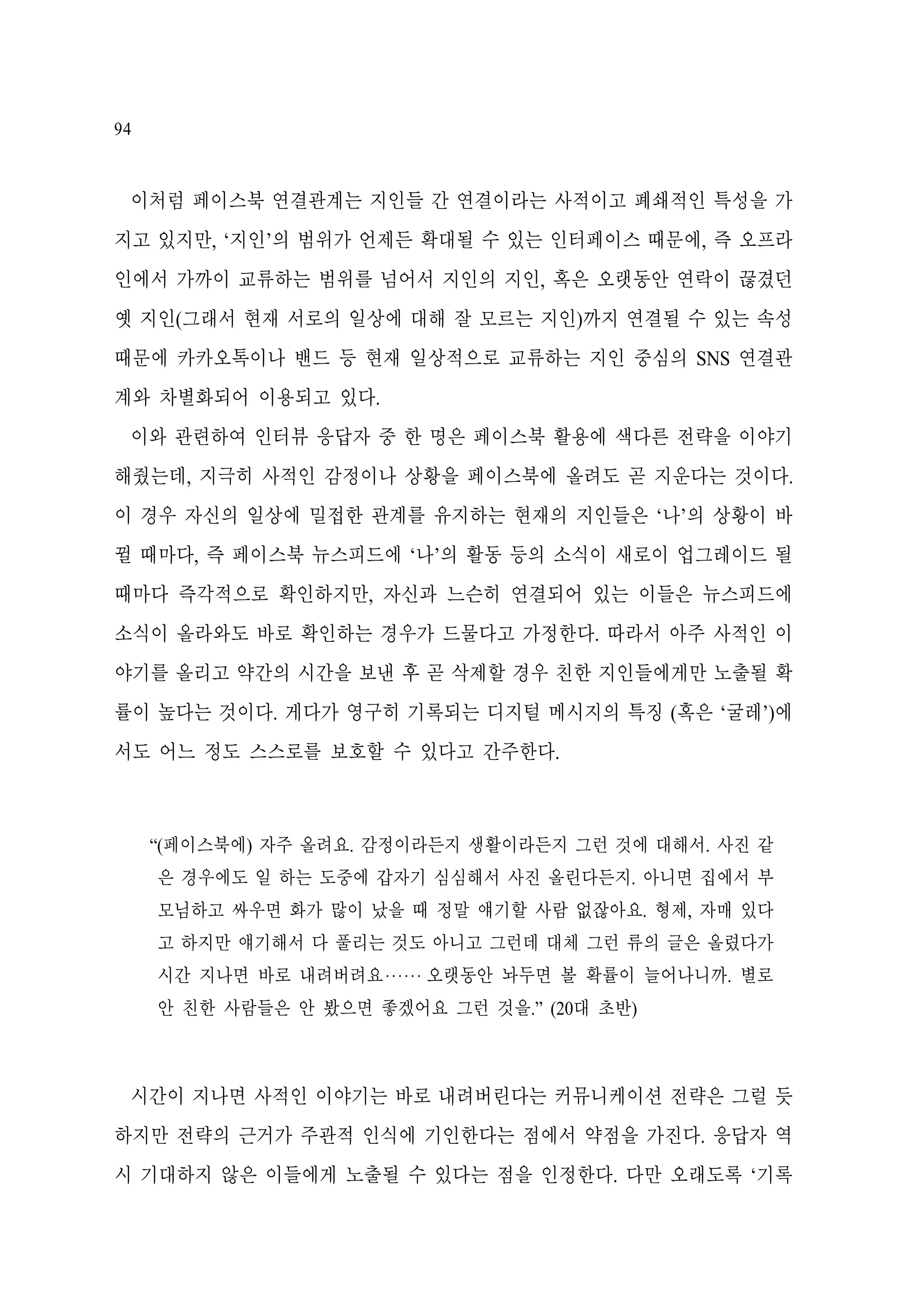 94

이처럼 페이스북 연결관계는 지인들 간 연결이라는 사적이고 폐쇄적인 특성을 가
지고 있지만, ‘지인’의 범위가 언제든 확대될 수 있는 인터페이스 때문에, 즉 오프라
인에서 가까이 교류하는 범위를 넘어서 지인의 지인, 혹은 오랫동안 연락이 끊겼던
옛 지인(그래서 현재 서로의 일상에 대해 잘 모르는 지인)까지 연결될 수 있는 속성
때문에 카카오톡이나 밴드 등 현재 일상적으로 교류하는 지인 중심의 SNS 연결관
계와 차별화되어 이용되고 있다.
이와 관련하여 인터뷰 응답자 중 한 명은 페이스북 활용에 색다른 전략을 이야기
해줬는데, 지극히 사적인 감정이나 상황을 페이스북에 올려도 곧 지운다는 것이다.
이 경우 자신의 일상에 밀접한 관계를 유지하는 현재의 지인들은 ‘나’의 상황이 바
뀔 때마다, 즉 페이스북 뉴스피드에 ‘나’의 활동 등의 소식이 새로이 업그레이드 될
때마다 즉각적으로 확인하지만, 자신과 느슨히 연결되어 있는 이들은 뉴스피드에
소식이 올라와도 바로 확인하는 경우가 드물다고 가정한다. 따라서 아주 사적인 이
야기를 올리고 약간의 시간을 보낸 후 곧 삭제할 경우 친한 지인들에게만 노출될 확
률이 높다는 것이다. 게다가 영구히 기록되는 디지털 메시지의 특징 (혹은 ‘굴레’)에
서도 어느 정도 스스로를 보호할 수 있다고 간주한다.

“(페이스북에) 자주 올려요. 감정이라든지 생활이라든지 그런 것에 대해서. 사진 같
은 경우에도 일 하는 도중에 갑자기 심심해서 사진 올린다든지. 아니면 집에서 부
모님하고 싸우면 화가 많이 났을 때 정말 얘기할 사람 없잖아요. 형제, 자매 있다
고 하지만 얘기해서 다 풀리는 것도 아니고 그런데 대체 그런 류의 글은 올렸다가
시간 지나면 바로 내려버려요‧‧‧‧‧‧ 오랫동안 놔두면 볼 확률이 늘어나니까. 별로
안 친한 사람들은 안 봤으면 좋겠어요 그런 것을.” (20대 초반)

시간이 지나면 사적인 이야기는 바로 내려버린다는 커뮤니케이션 전략은 그럴 듯
하지만 전략의 근거가 주관적 인식에 기인한다는 점에서 약점을 가진다. 응답자 역
시 기대하지 않은 이들에게 노출될 수 있다는 점을 인정한다. 다만 오래도록 ‘기록

 