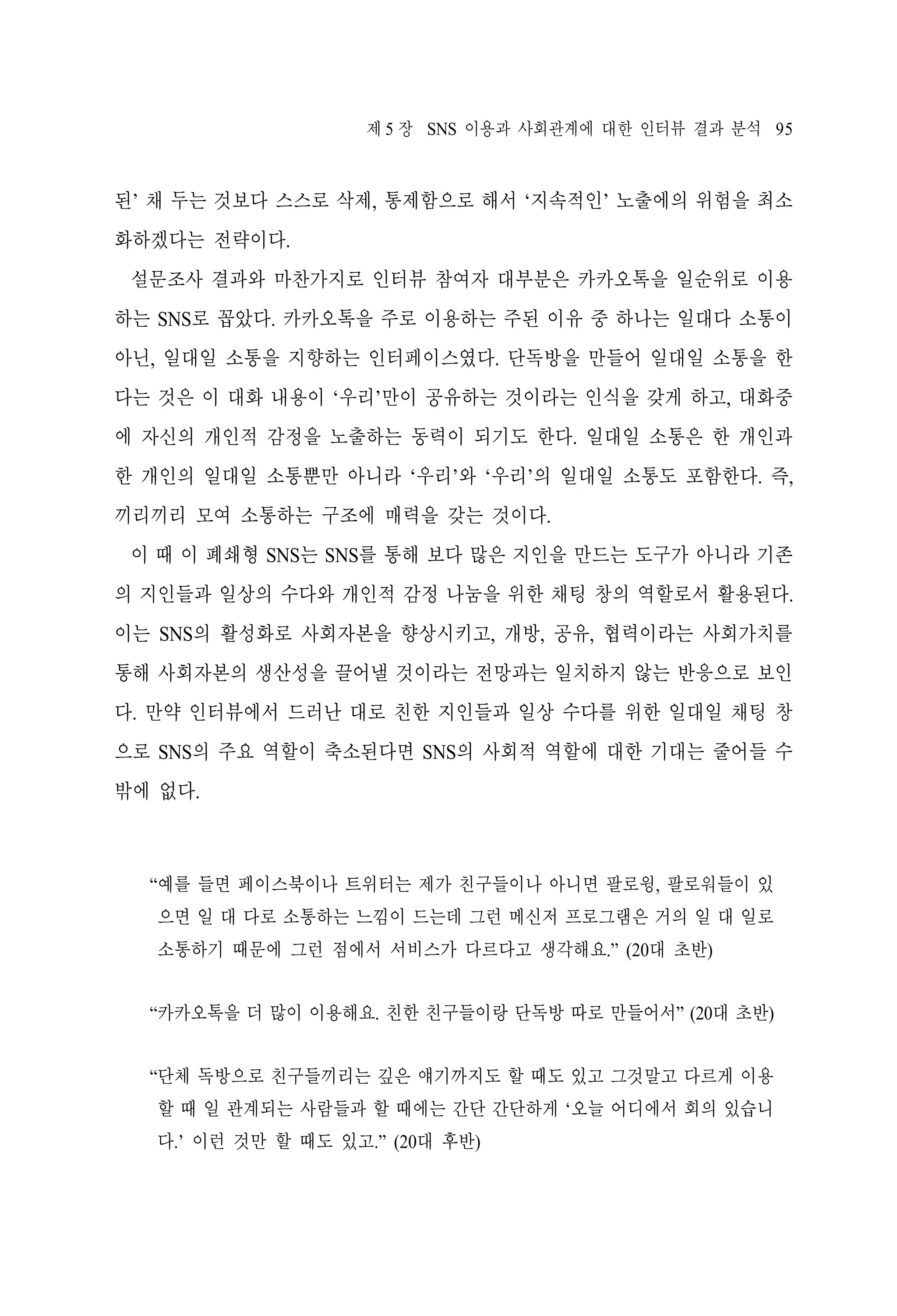 제 5 장 SNS 이용과 사회관계에 대한 인터뷰 결과 분석 95

된’ 채 두는 것보다 스스로 삭제, 통제함으로 해서 ‘지속적인’ 노출에의 위험을 최소
화하겠다는 전략이다.
설문조사 결과와 마찬가지로 인터뷰 참여자 대부분은 카카오톡을 일순위로 이용
하는 SNS로 꼽았다. 카카오톡을 주로 이용하는 주된 이유 중 하나는 일대다 소통이
아닌, 일대일 소통을 지향하는 인터페이스였다. 단독방을 만들어 일대일 소통을 한
다는 것은 이 대화 내용이 ‘우리’만이 공유하는 것이라는 인식을 갖게 하고, 대화중
에 자신의 개인적 감정을 노출하는 동력이 되기도 한다. 일대일 소통은 한 개인과
한 개인의 일대일 소통뿐만 아니라 ‘우리’와 ‘우리’의 일대일 소통도 포함한다. 즉,
끼리끼리 모여 소통하는 구조에 매력을 갖는 것이다.
이 때 이 폐쇄형 SNS는 SNS를 통해 보다 많은 지인을 만드는 도구가 아니라 기존
의 지인들과 일상의 수다와 개인적 감정 나눔을 위한 채팅 창의 역할로서 활용된다.
이는 SNS의 활성화로 사회자본을 향상시키고, 개방, 공유, 협력이라는 사회가치를
통해 사회자본의 생산성을 끌어낼 것이라는 전망과는 일치하지 않는 반응으로 보인
다. 만약 인터뷰에서 드러난 대로 친한 지인들과 일상 수다를 위한 일대일 채팅 창
으로 SNS의 주요 역할이 축소된다면 SNS의 사회적 역할에 대한 기대는 줄어들 수
밖에 없다.

“예를 들면 페이스북이나 트위터는 제가 친구들이나 아니면 팔로윙, 팔로워들이 있
으면 일 대 다로 소통하는 느낌이 드는데 그런 메신저 프로그램은 거의 일 대 일로
소통하기 때문에 그런 점에서 서비스가 다르다고 생각해요.” (20대 초반)
“카카오톡을 더 많이 이용해요. 친한 친구들이랑 단독방 따로 만들어서” (20대 초반)
“단체 독방으로 친구들끼리는 깊은 얘기까지도 할 때도 있고 그것말고 다르게 이용
할 때 일 관계되는 사람들과 할 때에는 간단 간단하게 ‘오늘 어디에서 회의 있습니
다.’ 이런 것만 할 때도 있고.” (20대 후반)

 