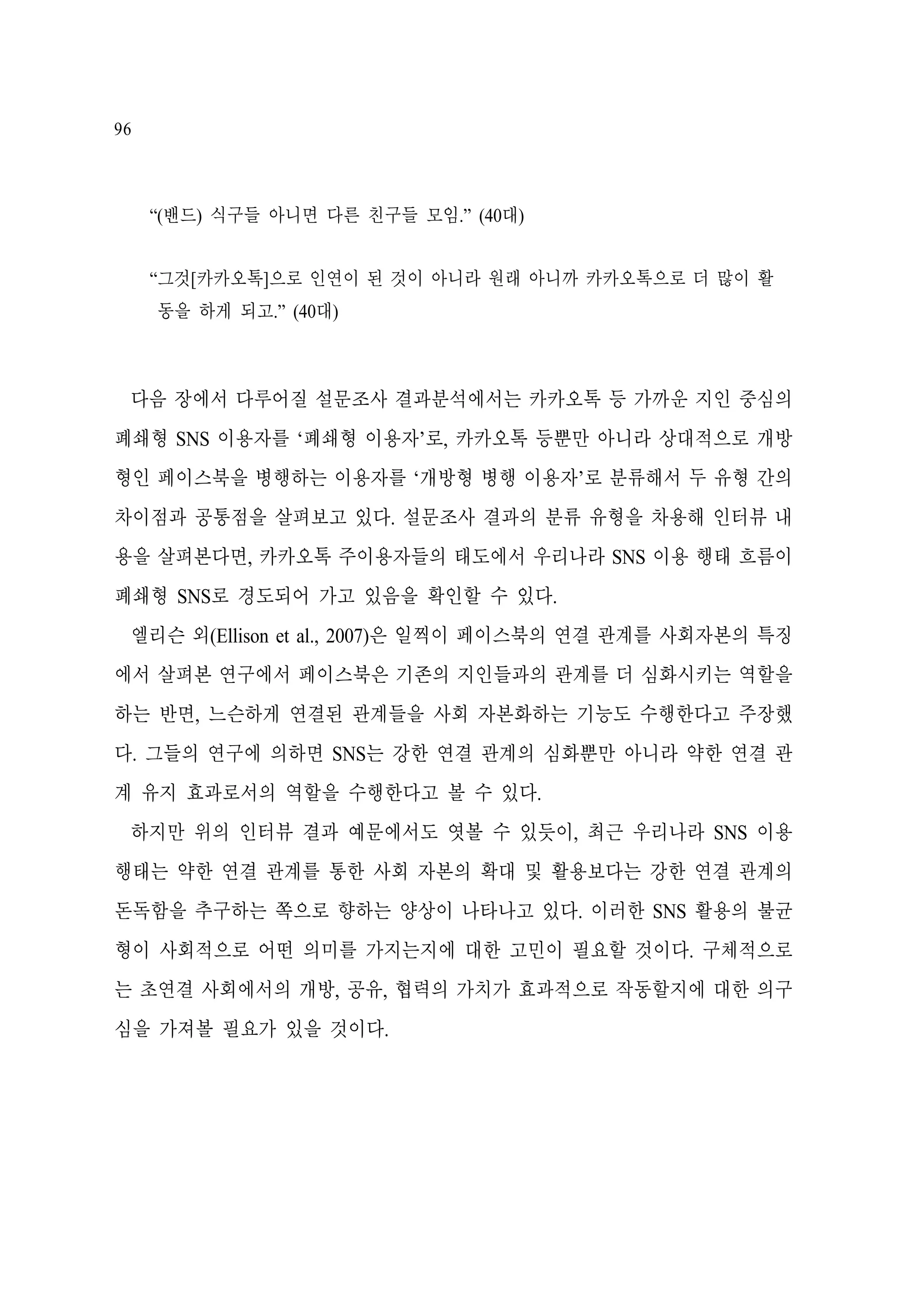 96

“(밴드) 식구들 아니면 다른 친구들 모임.” (40대)
“그것[카카오톡]으로 인연이 된 것이 아니라 원래 아니까 카카오톡으로 더 많이 활
동을 하게 되고.” (40대)

다음 장에서 다루어질 설문조사 결과분석에서는 카카오톡 등 가까운 지인 중심의
폐쇄형 SNS 이용자를 ‘폐쇄형 이용자’로, 카카오톡 등뿐만 아니라 상대적으로 개방
형인 페이스북을 병행하는 이용자를 ‘개방형 병행 이용자’로 분류해서 두 유형 간의
차이점과 공통점을 살펴보고 있다. 설문조사 결과의 분류 유형을 차용해 인터뷰 내
용을 살펴본다면, 카카오톡 주이용자들의 태도에서 우리나라 SNS 이용 행태 흐름이
폐쇄형 SNS로 경도되어 가고 있음을 확인할 수 있다.
엘리슨 외(Ellison et al., 2007)은 일찍이 페이스북의 연결 관계를 사회자본의 특징
에서 살펴본 연구에서 페이스북은 기존의 지인들과의 관계를 더 심화시키는 역할을
하는 반면, 느슨하게 연결된 관계들을 사회 자본화하는 기능도 수행한다고 주장했
다. 그들의 연구에 의하면 SNS는 강한 연결 관계의 심화뿐만 아니라 약한 연결 관
계 유지 효과로서의 역할을 수행한다고 볼 수 있다.
하지만 위의 인터뷰 결과 예문에서도 엿볼 수 있듯이, 최근 우리나라 SNS 이용
행태는 약한 연결 관계를 통한 사회 자본의 확대 및 활용보다는 강한 연결 관계의
돈독함을 추구하는 쪽으로 향하는 양상이 나타나고 있다. 이러한 SNS 활용의 불균
형이 사회적으로 어떤 의미를 가지는지에 대한 고민이 필요할 것이다. 구체적으로
는 초연결 사회에서의 개방, 공유, 협력의 가치가 효과적으로 작동할지에 대한 의구
심을 가져볼 필요가 있을 것이다.

 