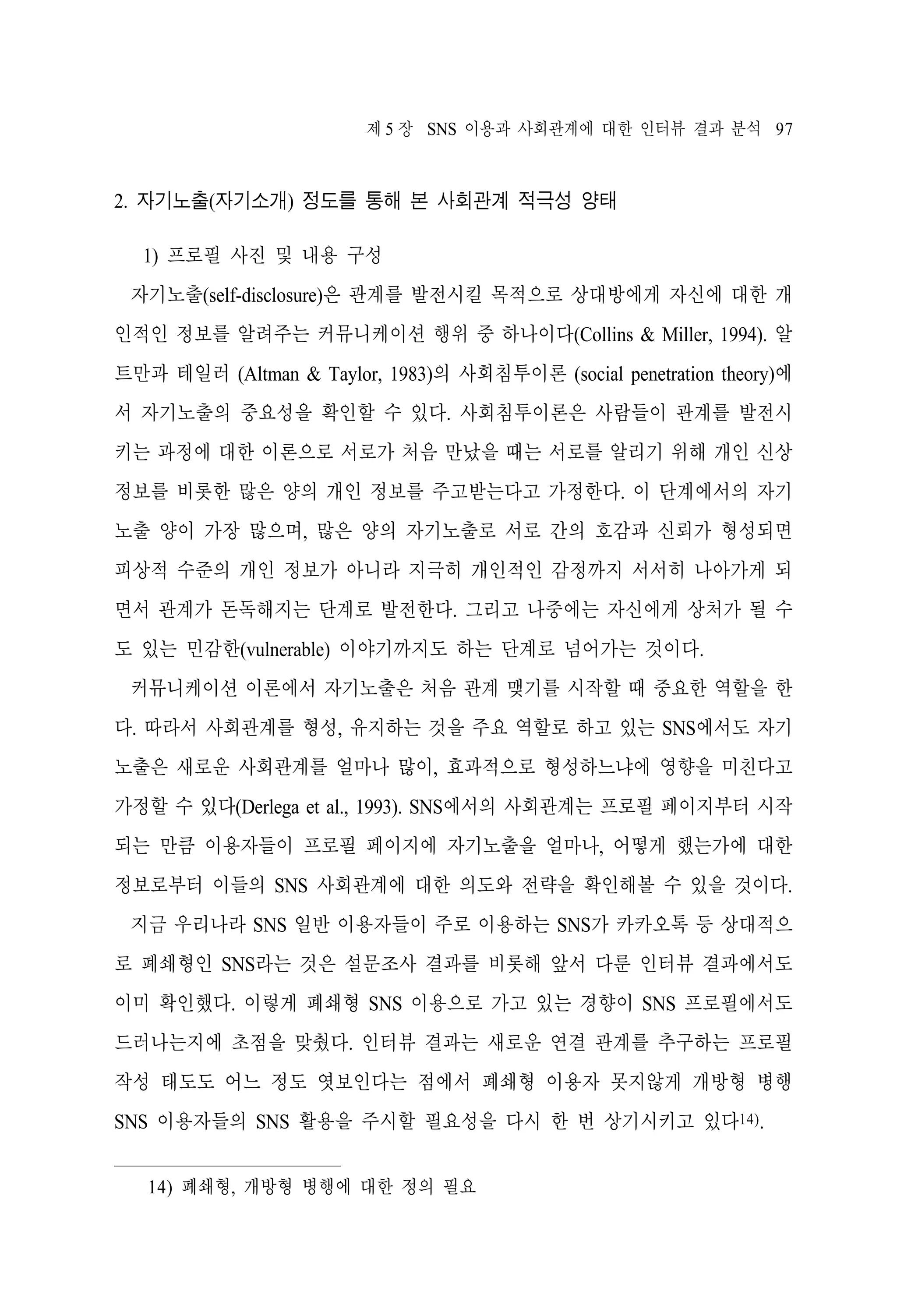 제 5 장 SNS 이용과 사회관계에 대한 인터뷰 결과 분석 97

2. 자기노출(자기소개) 정도를 통해 본 사회관계 적극성 양태
1) 프로필 사진 및 내용 구성
자기노출(self-disclosure)은 관계를 발전시킬 목적으로 상대방에게 자신에 대한 개
인적인 정보를 알려주는 커뮤니케이션 행위 중 하나이다(Collins & Miller, 1994). 알
트만과 테일러 (Altman & Taylor, 1983)의 사회침투이론 (social penetration theory)에
서 자기노출의 중요성을 확인할 수 있다. 사회침투이론은 사람들이 관계를 발전시
키는 과정에 대한 이론으로 서로가 처음 만났을 때는 서로를 알리기 위해 개인 신상
정보를 비롯한 많은 양의 개인 정보를 주고받는다고 가정한다. 이 단계에서의 자기
노출 양이 가장 많으며, 많은 양의 자기노출로 서로 간의 호감과 신뢰가 형성되면
피상적 수준의 개인 정보가 아니라 지극히 개인적인 감정까지 서서히 나아가게 되
면서 관계가 돈독해지는 단계로 발전한다. 그리고 나중에는 자신에게 상처가 될 수
도 있는 민감한(vulnerable) 이야기까지도 하는 단계로 넘어가는 것이다.
커뮤니케이션 이론에서 자기노출은 처음 관계 맺기를 시작할 때 중요한 역할을 한
다. 따라서 사회관계를 형성, 유지하는 것을 주요 역할로 하고 있는 SNS에서도 자기
노출은 새로운 사회관계를 얼마나 많이, 효과적으로 형성하느냐에 영향을 미친다고
가정할 수 있다(Derlega et al., 1993). SNS에서의 사회관계는 프로필 페이지부터 시작
되는 만큼 이용자들이 프로필 페이지에 자기노출을 얼마나, 어떻게 했는가에 대한
정보로부터 이들의 SNS 사회관계에 대한 의도와 전략을 확인해볼 수 있을 것이다.
지금 우리나라 SNS 일반 이용자들이 주로 이용하는 SNS가 카카오톡 등 상대적으
로 폐쇄형인 SNS라는 것은 설문조사 결과를 비롯해 앞서 다룬 인터뷰 결과에서도
이미 확인했다. 이렇게 폐쇄형 SNS 이용으로 가고 있는 경향이 SNS 프로필에서도
드러나는지에 초점을 맞췄다. 인터뷰 결과는 새로운 연결 관계를 추구하는 프로필
작성 태도도 어느 정도 엿보인다는 점에서 폐쇄형 이용자 못지않게 개방형 병행
SNS 이용자들의 SNS 활용을 주시할 필요성을 다시 한 번 상기시키고 있다14).
14) 폐쇄형, 개방형 병행에 대한 정의 필요

 