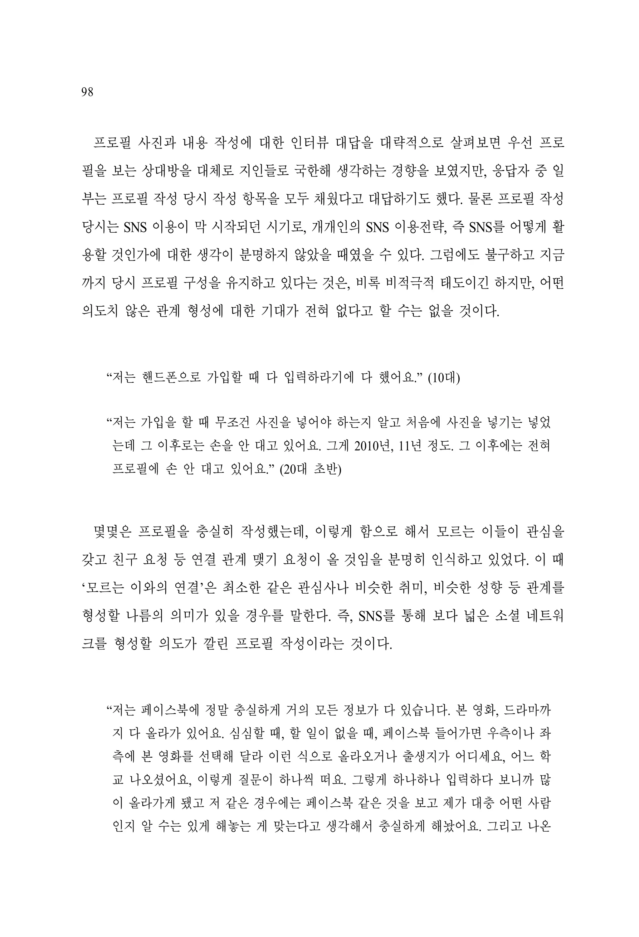 98

프로필 사진과 내용 작성에 대한 인터뷰 대답을 대략적으로 살펴보면 우선 프로
필을 보는 상대방을 대체로 지인들로 국한해 생각하는 경향을 보였지만, 응답자 중 일
부는 프로필 작성 당시 작성 항목을 모두 채웠다고 대답하기도 했다. 물론 프로필 작성
당시는 SNS 이용이 막 시작되던 시기로, 개개인의 SNS 이용전략, 즉 SNS를 어떻게 활
용할 것인가에 대한 생각이 분명하지 않았을 때였을 수 있다. 그럼에도 불구하고 지금
까지 당시 프로필 구성을 유지하고 있다는 것은, 비록 비적극적 태도이긴 하지만, 어떤
의도치 않은 관계 형성에 대한 기대가 전혀 없다고 할 수는 없을 것이다.

“저는 핸드폰으로 가입할 때 다 입력하라기에 다 했어요.” (10대)
“저는 가입을 할 때 무조건 사진을 넣어야 하는지 알고 처음에 사진을 넣기는 넣었
는데 그 이후로는 손을 안 대고 있어요. 그게 2010년, 11년 정도. 그 이후에는 전혀
프로필에 손 안 대고 있어요.” (20대 초반)

몇몇은 프로필을 충실히 작성했는데, 이렇게 함으로 해서 모르는 이들이 관심을
갖고 친구 요청 등 연결 관계 맺기 요청이 올 것임을 분명히 인식하고 있었다. 이 때
‘모르는 이와의 연결’은 최소한 같은 관심사나 비슷한 취미, 비슷한 성향 등 관계를
형성할 나름의 의미가 있을 경우를 말한다. 즉, SNS를 통해 보다 넓은 소셜 네트워
크를 형성할 의도가 깔린 프로필 작성이라는 것이다.

“저는 페이스북에 정말 충실하게 거의 모든 정보가 다 있습니다. 본 영화, 드라마까
지 다 올라가 있어요. 심심할 때, 할 일이 없을 때, 페이스북 들어가면 우측이나 좌
측에 본 영화를 선택해 달라 이런 식으로 올라오거나 출생지가 어디세요, 어느 학
교 나오셨어요, 이렇게 질문이 하나씩 떠요. 그렇게 하나하나 입력하다 보니까 많
이 올라가게 됐고 저 같은 경우에는 페이스북 같은 것을 보고 제가 대충 어떤 사람
인지 알 수는 있게 해놓는 게 맞는다고 생각해서 충실하게 해놨어요. 그리고 나온

 
