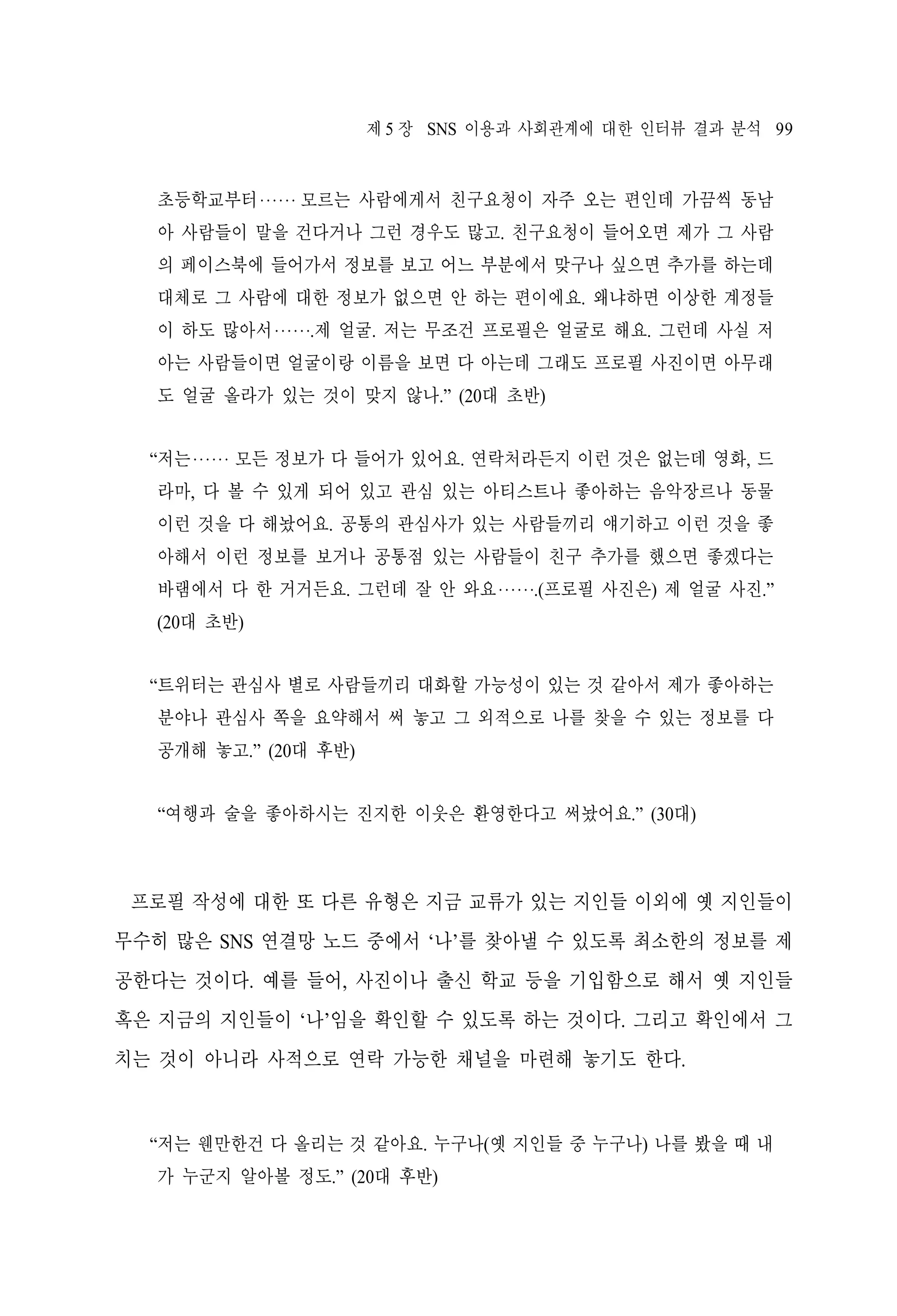 제 5 장 SNS 이용과 사회관계에 대한 인터뷰 결과 분석 99

초등학교부터‧‧‧‧‧‧ 모르는 사람에게서 친구요청이 자주 오는 편인데 가끔씩 동남
아 사람들이 말을 건다거나 그런 경우도 많고. 친구요청이 들어오면 제가 그 사람
의 페이스북에 들어가서 정보를 보고 어느 부분에서 맞구나 싶으면 추가를 하는데
대체로 그 사람에 대한 정보가 없으면 안 하는 편이에요. 왜냐하면 이상한 계정들
이 하도 많아서‧‧‧‧‧‧.제 얼굴. 저는 무조건 프로필은 얼굴로 해요. 그런데 사실 저
아는 사람들이면 얼굴이랑 이름을 보면 다 아는데 그래도 프로필 사진이면 아무래
도 얼굴 올라가 있는 것이 맞지 않나.” (20대 초반)
“저는‧‧‧‧‧‧ 모든 정보가 다 들어가 있어요. 연락처라든지 이런 것은 없는데 영화, 드
라마, 다 볼 수 있게 되어 있고 관심 있는 아티스트나 좋아하는 음악장르나 동물
이런 것을 다 해놨어요. 공통의 관심사가 있는 사람들끼리 얘기하고 이런 것을 좋
아해서 이런 정보를 보거나 공통점 있는 사람들이 친구 추가를 했으면 좋겠다는
바램에서 다 한 거거든요. 그런데 잘 안 와요‧‧‧‧‧‧.(프로필 사진은) 제 얼굴 사진.”
(20대 초반)
“트위터는 관심사 별로 사람들끼리 대화할 가능성이 있는 것 같아서 제가 좋아하는
분야나 관심사 쪽을 요약해서 써 놓고 그 외적으로 나를 찾을 수 있는 정보를 다
공개해 놓고.” (20대 후반)
“여행과 술을 좋아하시는 진지한 이웃은 환영한다고 써놨어요.” (30대)

프로필 작성에 대한 또 다른 유형은 지금 교류가 있는 지인들 이외에 옛 지인들이
무수히 많은 SNS 연결망 노드 중에서 ‘나’를 찾아낼 수 있도록 최소한의 정보를 제
공한다는 것이다. 예를 들어, 사진이나 출신 학교 등을 기입함으로 해서 옛 지인들
혹은 지금의 지인들이 ‘나’임을 확인할 수 있도록 하는 것이다. 그리고 확인에서 그
치는 것이 아니라 사적으로 연락 가능한 채널을 마련해 놓기도 한다.

“저는 웬만한건 다 올리는 것 같아요. 누구나(옛 지인들 중 누구나) 나를 봤을 때 내
가 누군지 알아볼 정도.” (20대 후반)

 