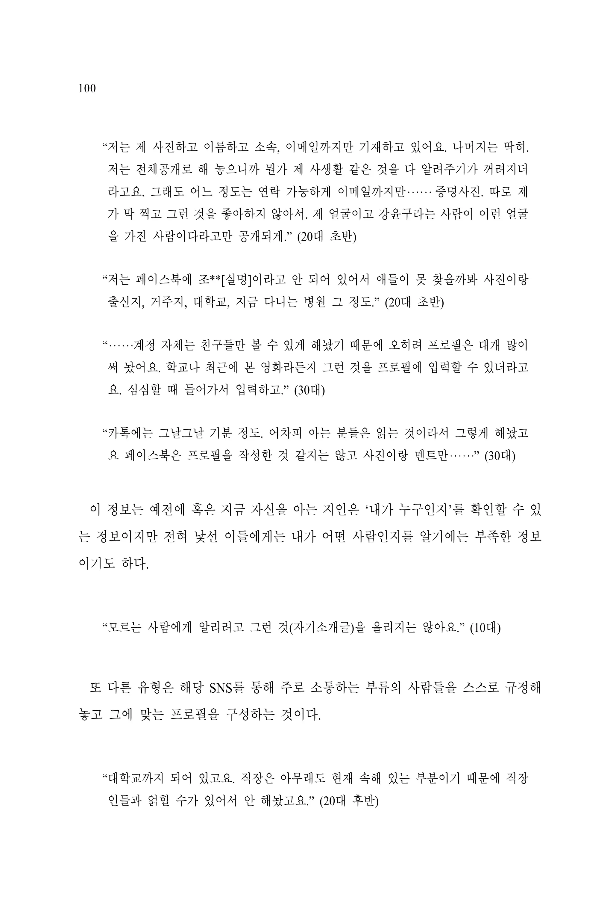 100

“저는 제 사진하고 이름하고 소속, 이메일까지만 기재하고 있어요. 나머지는 딱히.
저는 전체공개로 해 놓으니까 뭔가 제 사생활 같은 것을 다 알려주기가 꺼려지더
라고요. 그래도 어느 정도는 연락 가능하게 이메일까지만‧‧‧‧‧‧ 증명사진. 따로 제
가 막 찍고 그런 것을 좋아하지 않아서. 제 얼굴이고 강윤구라는 사람이 이런 얼굴
을 가진 사람이다라고만 공개되게.” (20대 초반)
“저는 페이스북에 조**[실명]이라고 안 되어 있어서 애들이 못 찾을까봐 사진이랑
출신지, 거주지, 대학교, 지금 다니는 병원 그 정도.” (20대 초반)
“‧‧‧‧‧‧계정 자체는 친구들만 볼 수 있게 해놨기 때문에 오히려 프로필은 대개 많이
써 놨어요. 학교나 최근에 본 영화라든지 그런 것을 프로필에 입력할 수 있더라고
요. 심심할 때 들어가서 입력하고.” (30대)
“카톡에는 그날그날 기분 정도. 어차피 아는 분들은 읽는 것이라서 그렇게 해놨고
요 페이스북은 프로필을 작성한 것 같지는 않고 사진이랑 멘트만‧‧‧‧‧‧” (30대)

이 정보는 예전에 혹은 지금 자신을 아는 지인은 ‘내가 누구인지’를 확인할 수 있
는 정보이지만 전혀 낯선 이들에게는 내가 어떤 사람인지를 알기에는 부족한 정보
이기도 하다.

“모르는 사람에게 알리려고 그런 것(자기소개글)을 올리지는 않아요.” (10대)

또 다른 유형은 해당 SNS를 통해 주로 소통하는 부류의 사람들을 스스로 규정해
놓고 그에 맞는 프로필을 구성하는 것이다.

“대학교까지 되어 있고요. 직장은 아무래도 현재 속해 있는 부분이기 때문에 직장
인들과 얽힐 수가 있어서 안 해놨고요.” (20대 후반)

 