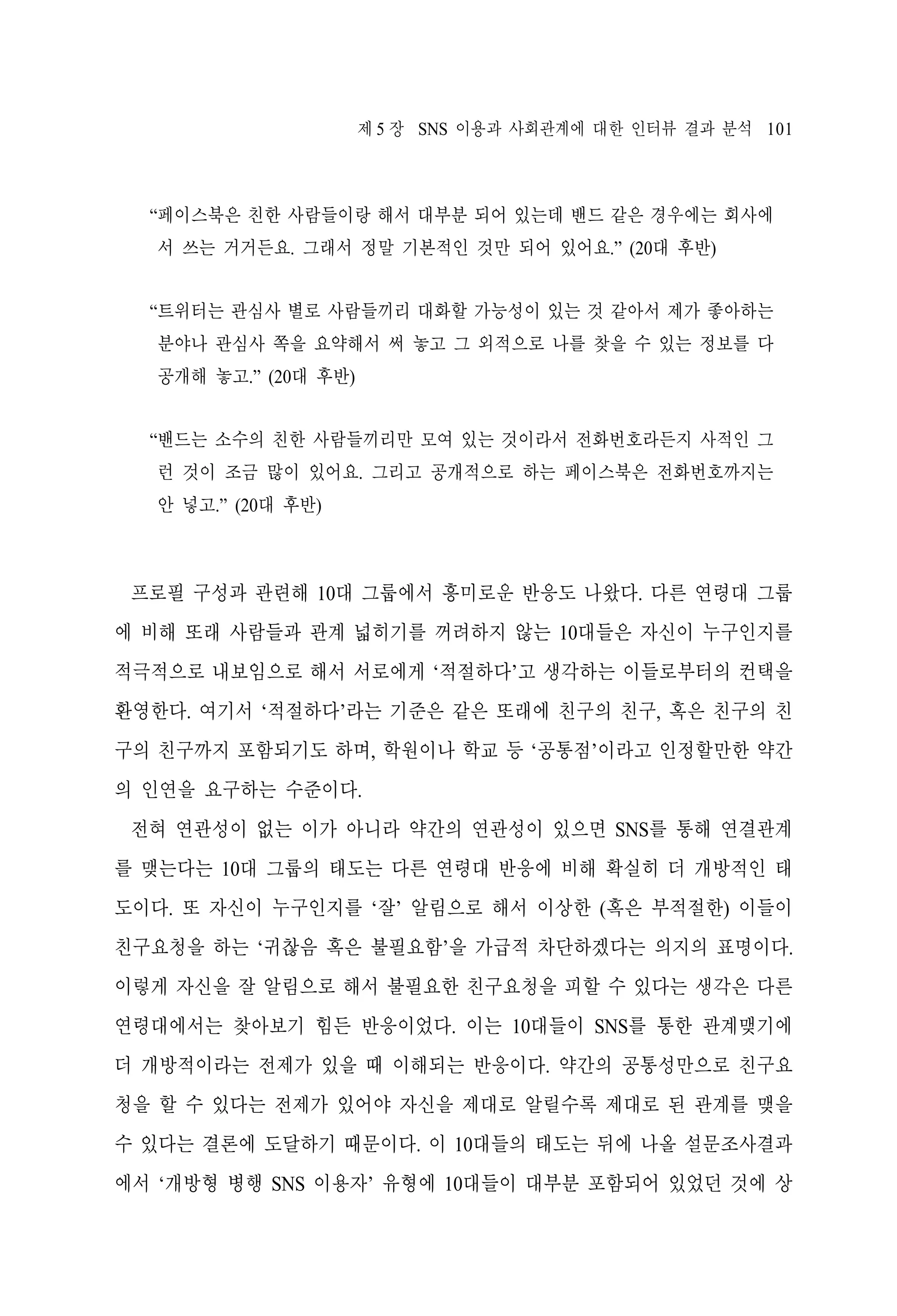 제 5 장 SNS 이용과 사회관계에 대한 인터뷰 결과 분석 101

“페이스북은 친한 사람들이랑 해서 대부분 되어 있는데 밴드 같은 경우에는 회사에
서 쓰는 거거든요. 그래서 정말 기본적인 것만 되어 있어요.” (20대 후반)
“트위터는 관심사 별로 사람들끼리 대화할 가능성이 있는 것 같아서 제가 좋아하는
분야나 관심사 쪽을 요약해서 써 놓고 그 외적으로 나를 찾을 수 있는 정보를 다
공개해 놓고.” (20대 후반)
“밴드는 소수의 친한 사람들끼리만 모여 있는 것이라서 전화번호라든지 사적인 그
런 것이 조금 많이 있어요. 그리고 공개적으로 하는 페이스북은 전화번호까지는
안 넣고.” (20대 후반)

프로필 구성과 관련해 10대 그룹에서 흥미로운 반응도 나왔다. 다른 연령대 그룹
에 비해 또래 사람들과 관계 넓히기를 꺼려하지 않는 10대들은 자신이 누구인지를
적극적으로 내보임으로 해서 서로에게 ‘적절하다’고 생각하는 이들로부터의 컨택을
환영한다. 여기서 ‘적절하다’라는 기준은 같은 또래에 친구의 친구, 혹은 친구의 친
구의 친구까지 포함되기도 하며, 학원이나 학교 등 ‘공통점’이라고 인정할만한 약간
의 인연을 요구하는 수준이다.
전혀 연관성이 없는 이가 아니라 약간의 연관성이 있으면 SNS를 통해 연결관계
를 맺는다는 10대 그룹의 태도는 다른 연령대 반응에 비해 확실히 더 개방적인 태
도이다. 또 자신이 누구인지를 ‘잘’ 알림으로 해서 이상한 (혹은 부적절한) 이들이
친구요청을 하는 ‘귀찮음 혹은 불필요함’을 가급적 차단하겠다는 의지의 표명이다.
이렇게 자신을 잘 알림으로 해서 불필요한 친구요청을 피할 수 있다는 생각은 다른
연령대에서는 찾아보기 힘든 반응이었다. 이는 10대들이 SNS를 통한 관계맺기에
더 개방적이라는 전제가 있을 때 이해되는 반응이다. 약간의 공통성만으로 친구요
청을 할 수 있다는 전제가 있어야 자신을 제대로 알릴수록 제대로 된 관계를 맺을
수 있다는 결론에 도달하기 때문이다. 이 10대들의 태도는 뒤에 나올 설문조사결과
에서 ‘개방형 병행 SNS 이용자’ 유형에 10대들이 대부분 포함되어 있었던 것에 상

 