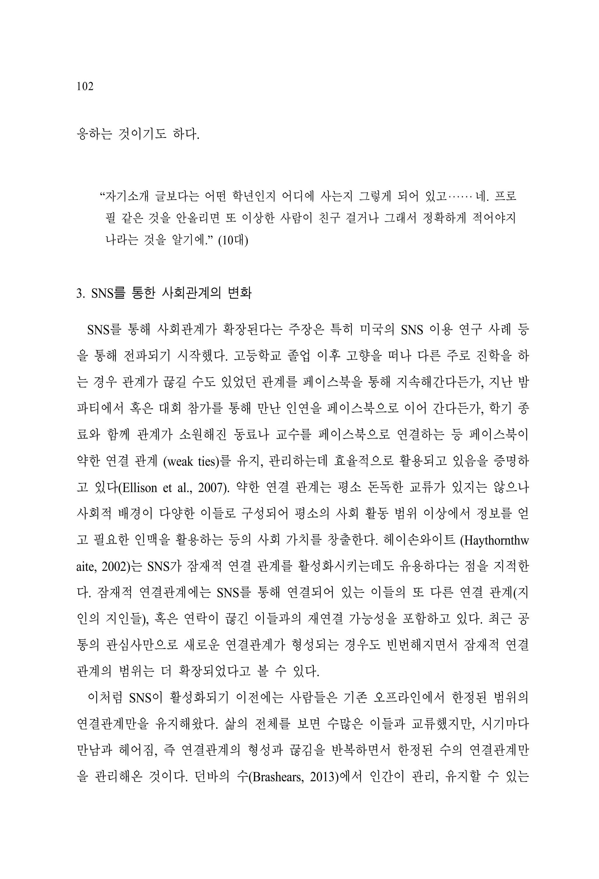 102

응하는 것이기도 하다.

“자기소개 글보다는 어떤 학년인지 어디에 사는지 그렇게 되어 있고‧‧‧‧‧‧ 네. 프로
필 같은 것을 안올리면 또 이상한 사람이 친구 걸거나 그래서 정확하게 적어야지
나라는 것을 알기에.” (10대)

3. SNS를 통한 사회관계의 변화
SNS를 통해 사회관계가 확장된다는 주장은 특히 미국의 SNS 이용 연구 사례 등
을 통해 전파되기 시작했다. 고등학교 졸업 이후 고향을 떠나 다른 주로 진학을 하
는 경우 관계가 끊길 수도 있었던 관계를 페이스북을 통해 지속해간다든가, 지난 밤
파티에서 혹은 대회 참가를 통해 만난 인연을 페이스북으로 이어 간다든가, 학기 종
료와 함께 관계가 소원해진 동료나 교수를 페이스북으로 연결하는 등 페이스북이
약한 연결 관계 (weak ties)를 유지, 관리하는데 효율적으로 활용되고 있음을 증명하
고 있다(Ellison et al., 2007). 약한 연결 관계는 평소 돈독한 교류가 있지는 않으나
사회적 배경이 다양한 이들로 구성되어 평소의 사회 활동 범위 이상에서 정보를 얻
고 필요한 인맥을 활용하는 등의 사회 가치를 창출한다. 헤이손와이트 (Haythornthw
aite, 2002)는 SNS가 잠재적 연결 관계를 활성화시키는데도 유용하다는 점을 지적한
다. 잠재적 연결관계에는 SNS를 통해 연결되어 있는 이들의 또 다른 연결 관계(지
인의 지인들), 혹은 연락이 끊긴 이들과의 재연결 가능성을 포함하고 있다. 최근 공
통의 관심사만으로 새로운 연결관계가 형성되는 경우도 빈번해지면서 잠재적 연결
관계의 범위는 더 확장되었다고 볼 수 있다.
이처럼 SNS이 활성화되기 이전에는 사람들은 기존 오프라인에서 한정된 범위의
연결관계만을 유지해왔다. 삶의 전체를 보면 수많은 이들과 교류했지만, 시기마다
만남과 헤어짐, 즉 연결관계의 형성과 끊김을 반복하면서 한정된 수의 연결관계만
을 관리해온 것이다. 던바의 수(Brashears, 2013)에서 인간이 관리, 유지할 수 있는

 