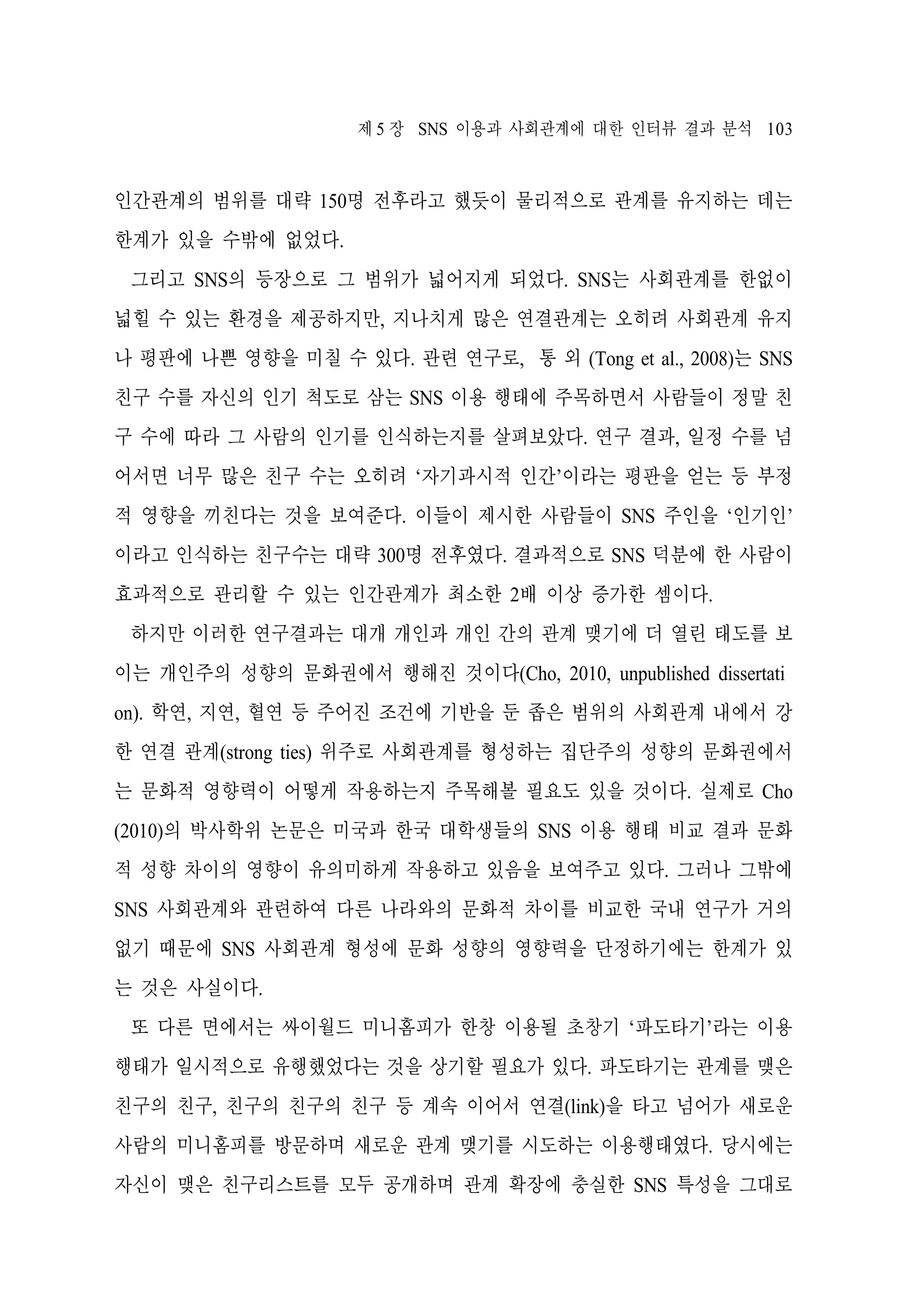 제 5 장 SNS 이용과 사회관계에 대한 인터뷰 결과 분석 103

인간관계의 범위를 대략 150명 전후라고 했듯이 물리적으로 관계를 유지하는 데는
한계가 있을 수밖에 없었다.
그리고 SNS의 등장으로 그 범위가 넓어지게 되었다. SNS는 사회관계를 한없이
넓힐 수 있는 환경을 제공하지만, 지나치게 많은 연결관계는 오히려 사회관계 유지
나 평판에 나쁜 영향을 미칠 수 있다. 관련 연구로, 통 외 (Tong et al., 2008)는 SNS
친구 수를 자신의 인기 척도로 삼는 SNS 이용 행태에 주목하면서 사람들이 정말 친
구 수에 따라 그 사람의 인기를 인식하는지를 살펴보았다. 연구 결과, 일정 수를 넘
어서면 너무 많은 친구 수는 오히려 ‘자기과시적 인간’이라는 평판을 얻는 등 부정
적 영향을 끼친다는 것을 보여준다. 이들이 제시한 사람들이 SNS 주인을 ‘인기인’
이라고 인식하는 친구수는 대략 300명 전후였다. 결과적으로 SNS 덕분에 한 사람이
효과적으로 관리할 수 있는 인간관계가 최소한 2배 이상 증가한 셈이다.
하지만 이러한 연구결과는 대개 개인과 개인 간의 관계 맺기에 더 열린 태도를 보
이는 개인주의 성향의 문화권에서 행해진 것이다(Cho, 2010, unpublished dissertati
on). 학연, 지연, 혈연 등 주어진 조건에 기반을 둔 좁은 범위의 사회관계 내에서 강
한 연결 관계(strong ties) 위주로 사회관계를 형성하는 집단주의 성향의 문화권에서
는 문화적 영향력이 어떻게 작용하는지 주목해볼 필요도 있을 것이다. 실제로 Cho
(2010)의 박사학위 논문은 미국과 한국 대학생들의 SNS 이용 행태 비교 결과 문화
적 성향 차이의 영향이 유의미하게 작용하고 있음을 보여주고 있다. 그러나 그밖에
SNS 사회관계와 관련하여 다른 나라와의 문화적 차이를 비교한 국내 연구가 거의
없기 때문에 SNS 사회관계 형성에 문화 성향의 영향력을 단정하기에는 한계가 있
는 것은 사실이다.
또 다른 면에서는 싸이월드 미니홈피가 한창 이용될 초창기 ‘파도타기’라는 이용
행태가 일시적으로 유행했었다는 것을 상기할 필요가 있다. 파도타기는 관계를 맺은
친구의 친구, 친구의 친구의 친구 등 계속 이어서 연결(link)을 타고 넘어가 새로운
사람의 미니홈피를 방문하며 새로운 관계 맺기를 시도하는 이용행태였다. 당시에는
자신이 맺은 친구리스트를 모두 공개하며 관계 확장에 충실한 SNS 특성을 그대로

 