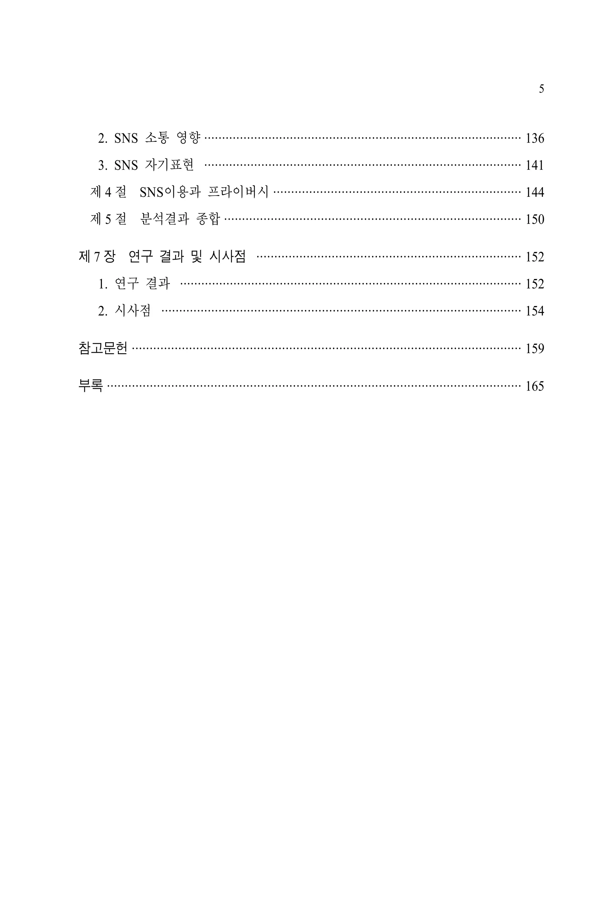 5

2. SNS 소통 영향 ························································································· 136
3. SNS 자기표현 ························································································· 141
제 4 절 SNS이용과 프라이버시 ····································································· 144
제 5 절 분석결과 종합 ··················································································· 150
제 7 장 연구 결과 및 시사점 ·········································································· 152
1. 연구 결과 ································································································ 152
2. 시사점 ····································································································· 154
참고문헌 ············································································································· 159
부록 ···················································································································· 165

 