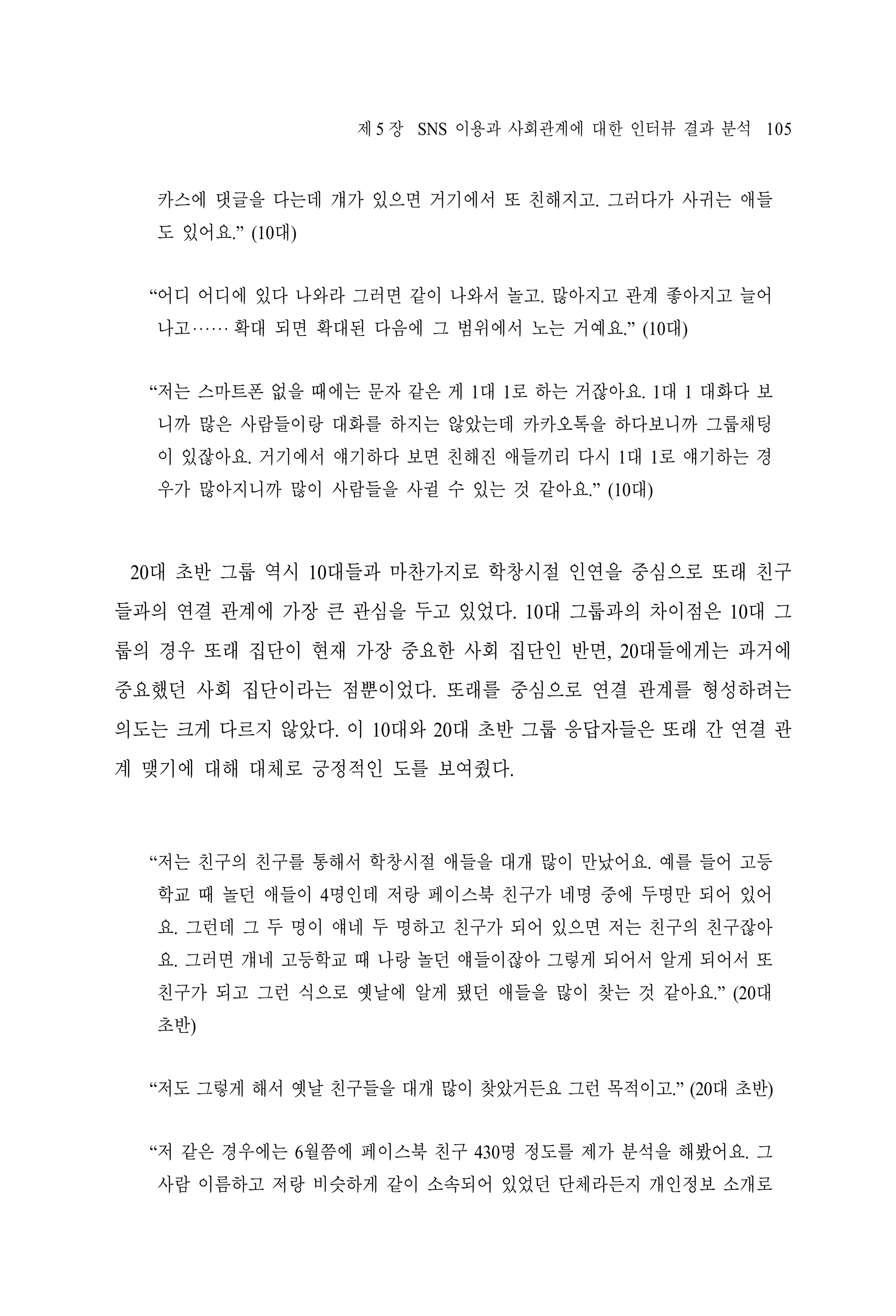 제 5 장 SNS 이용과 사회관계에 대한 인터뷰 결과 분석 105

카스에 댓글을 다는데 걔가 있으면 거기에서 또 친해지고. 그러다가 사귀는 애들
도 있어요.” (10대)
“어디 어디에 있다 나와라 그러면 같이 나와서 놀고. 많아지고 관계 좋아지고 늘어
나고‧‧‧‧‧‧ 확대 되면 확대된 다음에 그 범위에서 노는 거예요.” (10대)
“저는 스마트폰 없을 때에는 문자 같은 게 1대 1로 하는 거잖아요. 1대 1 대화다 보
니까 많은 사람들이랑 대화를 하지는 않았는데 카카오톡을 하다보니까 그룹채팅
이 있잖아요. 거기에서 얘기하다 보면 친해진 애들끼리 다시 1대 1로 얘기하는 경
우가 많아지니까 많이 사람들을 사귈 수 있는 것 같아요.” (10대)

20대 초반 그룹 역시 10대들과 마찬가지로 학창시절 인연을 중심으로 또래 친구
들과의 연결 관계에 가장 큰 관심을 두고 있었다. 10대 그룹과의 차이점은 10대 그
룹의 경우 또래 집단이 현재 가장 중요한 사회 집단인 반면, 20대들에게는 과거에
중요했던 사회 집단이라는 점뿐이었다. 또래를 중심으로 연결 관계를 형성하려는
의도는 크게 다르지 않았다. 이 10대와 20대 초반 그룹 응답자들은 또래 간 연결 관
계 맺기에 대해 대체로 긍정적인 도를 보여줬다.

“저는 친구의 친구를 통해서 학창시절 애들을 대개 많이 만났어요. 예를 들어 고등
학교 때 놀던 애들이 4명인데 저랑 페이스북 친구가 네명 중에 두명만 되어 있어
요. 그런데 그 두 명이 얘네 두 명하고 친구가 되어 있으면 저는 친구의 친구잖아
요. 그러면 걔네 고등학교 때 나랑 놀던 얘들이잖아 그렇게 되어서 알게 되어서 또
친구가 되고 그런 식으로 옛날에 알게 됐던 애들을 많이 찾는 것 같아요.” (20대
초반)
“저도 그렇게 해서 옛날 친구들을 대개 많이 찾았거든요 그런 목적이고.” (20대 초반)
“저 같은 경우에는 6월쯤에 페이스북 친구 430명 정도를 제가 분석을 해봤어요. 그
사람 이름하고 저랑 비슷하게 같이 소속되어 있었던 단체라든지 개인정보 소개로

 