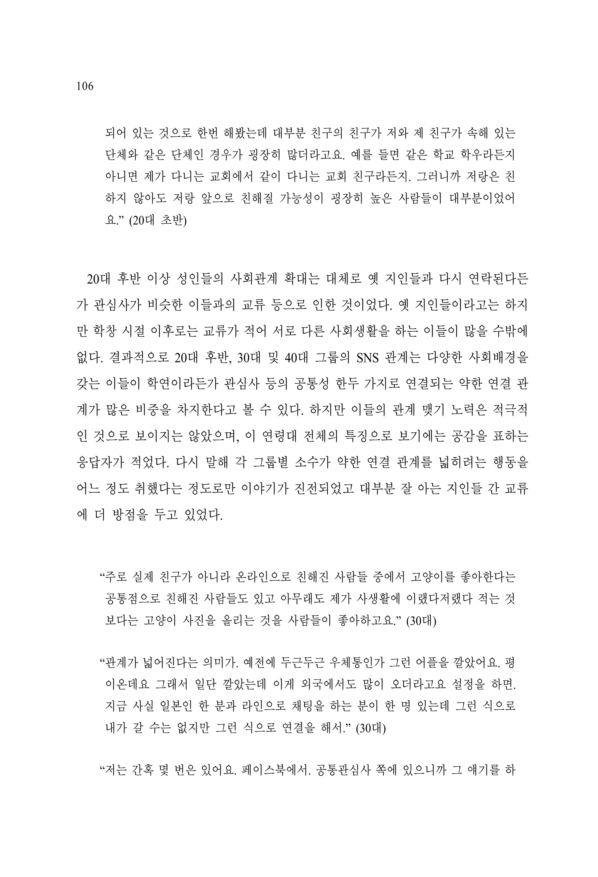 106

되어 있는 것으로 한번 해봤는데 대부분 친구의 친구가 저와 제 친구가 속해 있는
단체와 같은 단체인 경우가 굉장히 많더라고요. 예를 들면 같은 학교 학우라든지
아니면 제가 다니는 교회에서 같이 다니는 교회 친구라든지. 그러니까 저랑은 친
하지 않아도 저랑 앞으로 친해질 가능성이 굉장히 높은 사람들이 대부분이었어
요.” (20대 초반)

20대 후반 이상 성인들의 사회관계 확대는 대체로 옛 지인들과 다시 연락된다든
가 관심사가 비슷한 이들과의 교류 등으로 인한 것이었다. 옛 지인들이라고는 하지
만 학창 시절 이후로는 교류가 적어 서로 다른 사회생활을 하는 이들이 많을 수밖에
없다. 결과적으로 20대 후반, 30대 및 40대 그룹의 SNS 관계는 다양한 사회배경을
갖는 이들이 학연이라든가 관심사 등의 공통성 한두 가지로 연결되는 약한 연결 관
계가 많은 비중을 차지한다고 볼 수 있다. 하지만 이들의 관계 맺기 노력은 적극적
인 것으로 보이지는 않았으며, 이 연령대 전체의 특징으로 보기에는 공감을 표하는
응답자가 적었다. 다시 말해 각 그룹별 소수가 약한 연결 관계를 넓히려는 행동을
어느 정도 취했다는 정도로만 이야기가 진전되었고 대부분 잘 아는 지인들 간 교류
에 더 방점을 두고 있었다.

“주로 실제 친구가 아니라 온라인으로 친해진 사람들 중에서 고양이를 좋아한다는
공통점으로 친해진 사람들도 있고 아무래도 제가 사생활에 이랬다저랬다 적는 것
보다는 고양이 사진을 올리는 것을 사람들이 좋아하고요.” (30대)
“관계가 넓어진다는 의미가. 예전에 두근두근 우체통인가 그런 어플을 깔았어요. 평
이온데요 그래서 일단 깔았는데 이게 외국에서도 많이 오더라고요 설정을 하면.
지금 사실 일본인 한 분과 라인으로 채팅을 하는 분이 한 명 있는데 그런 식으로
내가 갈 수는 없지만 그런 식으로 연결을 해서.” (30대)
“저는 간혹 몇 번은 있어요. 페이스북에서. 공통관심사 쪽에 있으니까 그 얘기를 하

 
