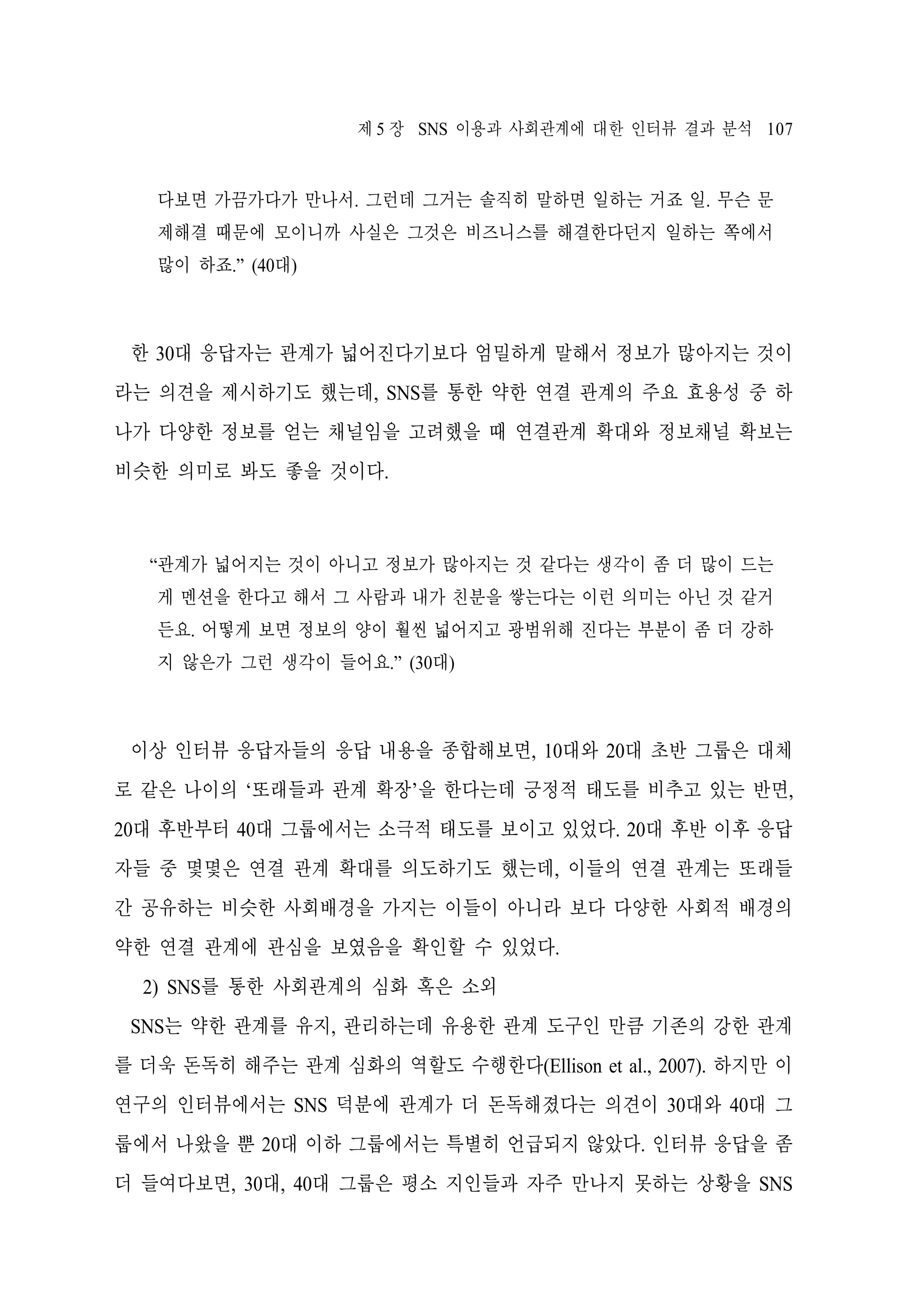제 5 장 SNS 이용과 사회관계에 대한 인터뷰 결과 분석 107

다보면 가끔가다가 만나서. 그런데 그거는 솔직히 말하면 일하는 거죠 일. 무슨 문
제해결 때문에 모이니까 사실은 그것은 비즈니스를 해결한다던지 일하는 쪽에서
많이 하죠.” (40대)

한 30대 응답자는 관계가 넓어진다기보다 엄밀하게 말해서 정보가 많아지는 것이
라는 의견을 제시하기도 했는데, SNS를 통한 약한 연결 관계의 주요 효용성 중 하
나가 다양한 정보를 얻는 채널임을 고려했을 때 연결관계 확대와 정보채널 확보는
비슷한 의미로 봐도 좋을 것이다.

“관계가 넓어지는 것이 아니고 정보가 많아지는 것 같다는 생각이 좀 더 많이 드는
게 멘션을 한다고 해서 그 사람과 내가 친분을 쌓는다는 이런 의미는 아닌 것 같거
든요. 어떻게 보면 정보의 양이 훨씬 넓어지고 광범위해 진다는 부분이 좀 더 강하
지 않은가 그런 생각이 들어요.” (30대)

이상 인터뷰 응답자들의 응답 내용을 종합해보면, 10대와 20대 초반 그룹은 대체
로 같은 나이의 ‘또래들과 관계 확장’을 한다는데 긍정적 태도를 비추고 있는 반면,
20대 후반부터 40대 그룹에서는 소극적 태도를 보이고 있었다. 20대 후반 이후 응답
자들 중 몇몇은 연결 관계 확대를 의도하기도 했는데, 이들의 연결 관계는 또래들
간 공유하는 비슷한 사회배경을 가지는 이들이 아니라 보다 다양한 사회적 배경의
약한 연결 관계에 관심을 보였음을 확인할 수 있었다.
2) SNS를 통한 사회관계의 심화 혹은 소외
SNS는 약한 관계를 유지, 관리하는데 유용한 관계 도구인 만큼 기존의 강한 관계
를 더욱 돈독히 해주는 관계 심화의 역할도 수행한다(Ellison et al., 2007). 하지만 이
연구의 인터뷰에서는 SNS 덕분에 관계가 더 돈독해졌다는 의견이 30대와 40대 그
룹에서 나왔을 뿐 20대 이하 그룹에서는 특별히 언급되지 않았다. 인터뷰 응답을 좀
더 들여다보면, 30대, 40대 그룹은 평소 지인들과 자주 만나지 못하는 상황을 SNS

 