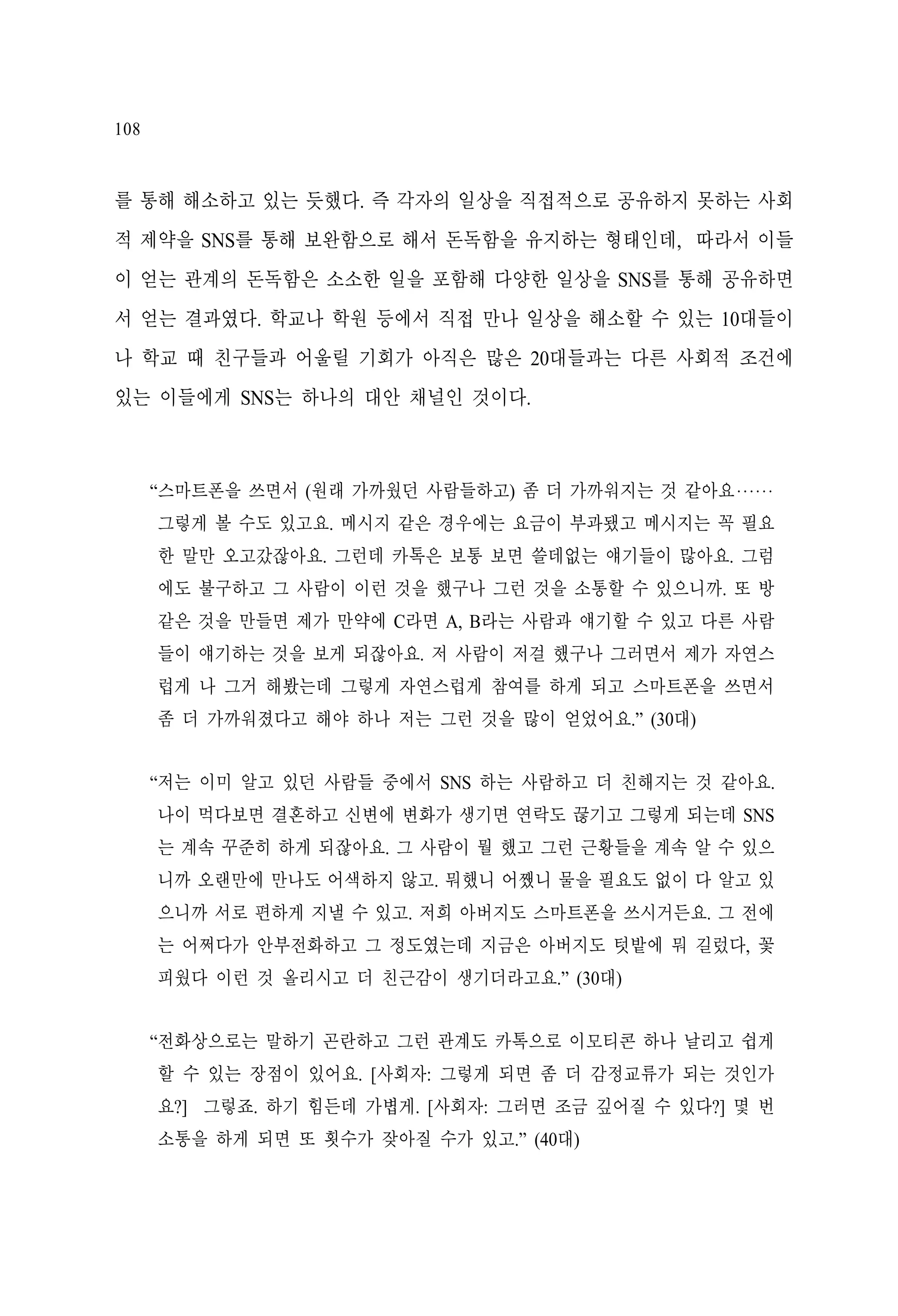 108

를 통해 해소하고 있는 듯했다. 즉 각자의 일상을 직접적으로 공유하지 못하는 사회
적 제약을 SNS를 통해 보완함으로 해서 돈독함을 유지하는 형태인데, 따라서 이들
이 얻는 관계의 돈독함은 소소한 일을 포함해 다양한 일상을 SNS를 통해 공유하면
서 얻는 결과였다. 학교나 학원 등에서 직접 만나 일상을 해소할 수 있는 10대들이
나 학교 때 친구들과 어울릴 기회가 아직은 많은 20대들과는 다른 사회적 조건에
있는 이들에게 SNS는 하나의 대안 채널인 것이다.

“스마트폰을 쓰면서 (원래 가까웠던 사람들하고) 좀 더 가까워지는 것 같아요‧‧‧‧‧‧
그렇게 볼 수도 있고요. 메시지 같은 경우에는 요금이 부과됐고 메시지는 꼭 필요
한 말만 오고갔잖아요. 그런데 카톡은 보통 보면 쓸데없는 얘기들이 많아요. 그럼
에도 불구하고 그 사람이 이런 것을 했구나 그런 것을 소통할 수 있으니까. 또 방
같은 것을 만들면 제가 만약에 C라면 A, B라는 사람과 얘기할 수 있고 다른 사람
들이 얘기하는 것을 보게 되잖아요. 저 사람이 저걸 했구나 그러면서 제가 자연스
럽게 나 그거 해봤는데 그렇게 자연스럽게 참여를 하게 되고 스마트폰을 쓰면서
좀 더 가까워졌다고 해야 하나 저는 그런 것을 많이 얻었어요.” (30대)
“저는 이미 알고 있던 사람들 중에서 SNS 하는 사람하고 더 친해지는 것 같아요.
나이 먹다보면 결혼하고 신변에 변화가 생기면 연락도 끊기고 그렇게 되는데 SNS
는 계속 꾸준히 하게 되잖아요. 그 사람이 뭘 했고 그런 근황들을 계속 알 수 있으
니까 오랜만에 만나도 어색하지 않고. 뭐했니 어쨌니 물을 필요도 없이 다 알고 있
으니까 서로 편하게 지낼 수 있고. 저희 아버지도 스마트폰을 쓰시거든요. 그 전에
는 어쩌다가 안부전화하고 그 정도였는데 지금은 아버지도 텃밭에 뭐 길렀다, 꽃
피웠다 이런 것 올리시고 더 친근감이 생기더라고요.” (30대)
“전화상으로는 말하기 곤란하고 그런 관계도 카톡으로 이모티콘 하나 날리고 쉽게
할 수 있는 장점이 있어요. [사회자: 그렇게 되면 좀 더 감정교류가 되는 것인가
요?] 그렇죠. 하기 힘든데 가볍게. [사회자: 그러면 조금 깊어질 수 있다?] 몇 번
소통을 하게 되면 또 횟수가 잦아질 수가 있고.” (40대)

 