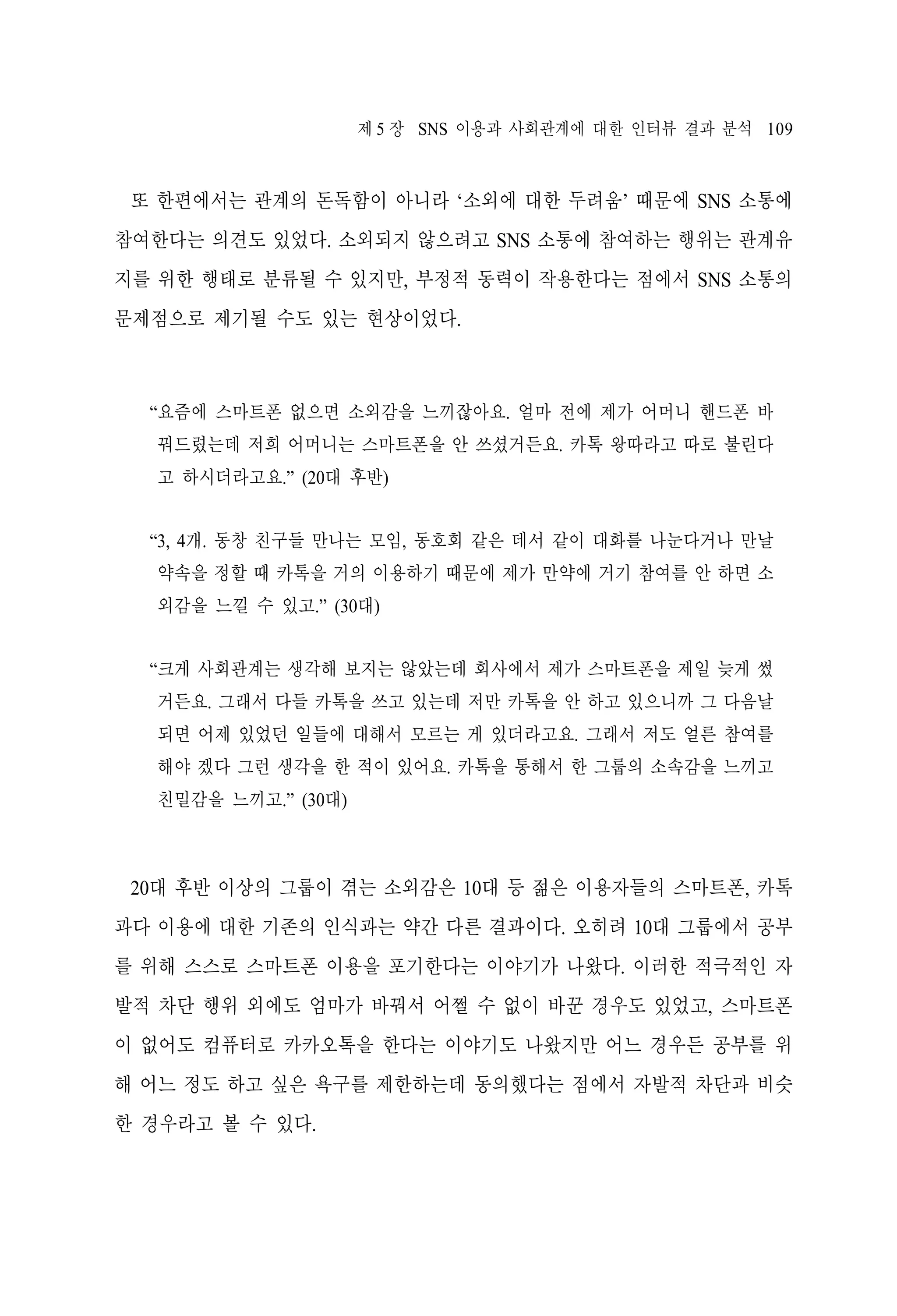제 5 장 SNS 이용과 사회관계에 대한 인터뷰 결과 분석 109

또 한편에서는 관계의 돈독함이 아니라 ‘소외에 대한 두려움’ 때문에 SNS 소통에
참여한다는 의견도 있었다. 소외되지 않으려고 SNS 소통에 참여하는 행위는 관계유
지를 위한 행태로 분류될 수 있지만, 부정적 동력이 작용한다는 점에서 SNS 소통의
문제점으로 제기될 수도 있는 현상이었다.

“요즘에 스마트폰 없으면 소외감을 느끼잖아요. 얼마 전에 제가 어머니 핸드폰 바
꿔드렸는데 저희 어머니는 스마트폰을 안 쓰셨거든요. 카톡 왕따라고 따로 불린다
고 하시더라고요.” (20대 후반)
“3, 4개. 동창 친구들 만나는 모임, 동호회 같은 데서 같이 대화를 나눈다거나 만날
약속을 정할 때 카톡을 거의 이용하기 때문에 제가 만약에 거기 참여를 안 하면 소
외감을 느낄 수 있고.” (30대)
“크게 사회관계는 생각해 보지는 않았는데 회사에서 제가 스마트폰을 제일 늦게 썼
거든요. 그래서 다들 카톡을 쓰고 있는데 저만 카톡을 안 하고 있으니까 그 다음날
되면 어제 있었던 일들에 대해서 모르는 게 있더라고요. 그래서 저도 얼른 참여를
해야 겠다 그런 생각을 한 적이 있어요. 카톡을 통해서 한 그룹의 소속감을 느끼고
친밀감을 느끼고.” (30대)

20대 후반 이상의 그룹이 겪는 소외감은 10대 등 젊은 이용자들의 스마트폰, 카톡
과다 이용에 대한 기존의 인식과는 약간 다른 결과이다. 오히려 10대 그룹에서 공부
를 위해 스스로 스마트폰 이용을 포기한다는 이야기가 나왔다. 이러한 적극적인 자
발적 차단 행위 외에도 엄마가 바꿔서 어쩔 수 없이 바꾼 경우도 있었고, 스마트폰
이 없어도 컴퓨터로 카카오톡을 한다는 이야기도 나왔지만 어느 경우든 공부를 위
해 어느 정도 하고 싶은 욕구를 제한하는데 동의했다는 점에서 자발적 차단과 비슷
한 경우라고 볼 수 있다.

 