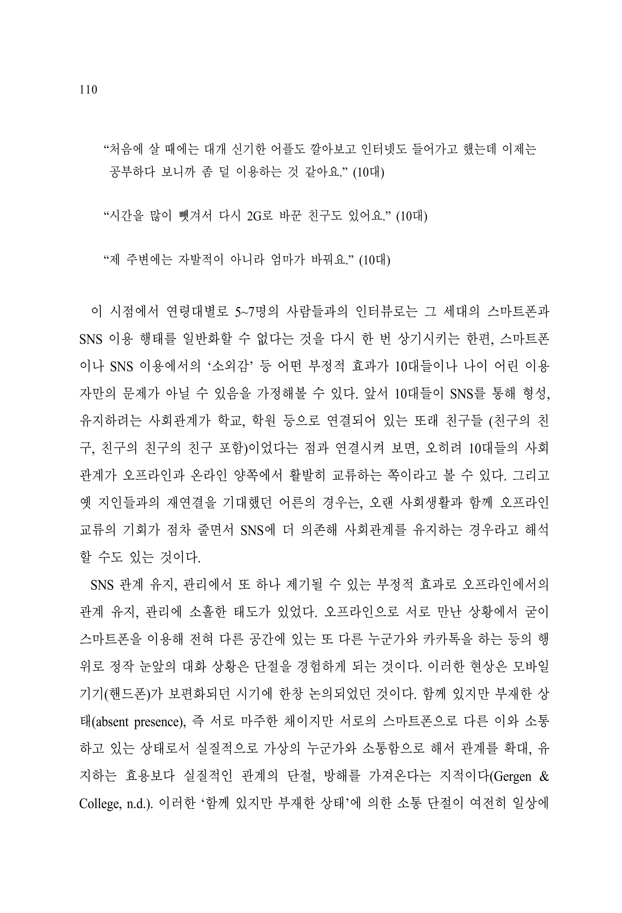 110

“처음에 살 때에는 대개 신기한 어플도 깔아보고 인터넷도 들어가고 했는데 이제는
공부하다 보니까 좀 덜 이용하는 것 같아요.” (10대)
“시간을 많이 뺏겨서 다시 2G로 바꾼 친구도 있어요.” (10대)
“제 주변에는 자발적이 아니라 엄마가 바꿔요.” (10대)

이 시점에서 연령대별로 5~7명의 사람들과의 인터뷰로는 그 세대의 스마트폰과
SNS 이용 행태를 일반화할 수 없다는 것을 다시 한 번 상기시키는 한편, 스마트폰
이나 SNS 이용에서의 ‘소외감’ 등 어떤 부정적 효과가 10대들이나 나이 어린 이용
자만의 문제가 아닐 수 있음을 가정해볼 수 있다. 앞서 10대들이 SNS를 통해 형성,
유지하려는 사회관계가 학교, 학원 등으로 연결되어 있는 또래 친구들 (친구의 친
구, 친구의 친구의 친구 포함)이었다는 점과 연결시켜 보면, 오히려 10대들의 사회
관계가 오프라인과 온라인 양쪽에서 활발히 교류하는 쪽이라고 볼 수 있다. 그리고
옛 지인들과의 재연결을 기대했던 어른의 경우는, 오랜 사회생활과 함께 오프라인
교류의 기회가 점차 줄면서 SNS에 더 의존해 사회관계를 유지하는 경우라고 해석
할 수도 있는 것이다.
SNS 관계 유지, 관리에서 또 하나 제기될 수 있는 부정적 효과로 오프라인에서의
관계 유지, 관리에 소홀한 태도가 있었다. 오프라인으로 서로 만난 상황에서 굳이
스마트폰을 이용해 전혀 다른 공간에 있는 또 다른 누군가와 카카톡을 하는 등의 행
위로 정작 눈앞의 대화 상황은 단절을 경험하게 되는 것이다. 이러한 현상은 모바일
기기(핸드폰)가 보편화되던 시기에 한창 논의되었던 것이다. 함께 있지만 부재한 상
태(absent presence), 즉 서로 마주한 채이지만 서로의 스마트폰으로 다른 이와 소통
하고 있는 상태로서 실질적으로 가상의 누군가와 소통함으로 해서 관계를 확대, 유
지하는 효용보다 실질적인 관계의 단절, 방해를 가져온다는 지적이다(Gergen &
College, n.d.). 이러한 ‘함께 있지만 부재한 상태’에 의한 소통 단절이 여전히 일상에

 