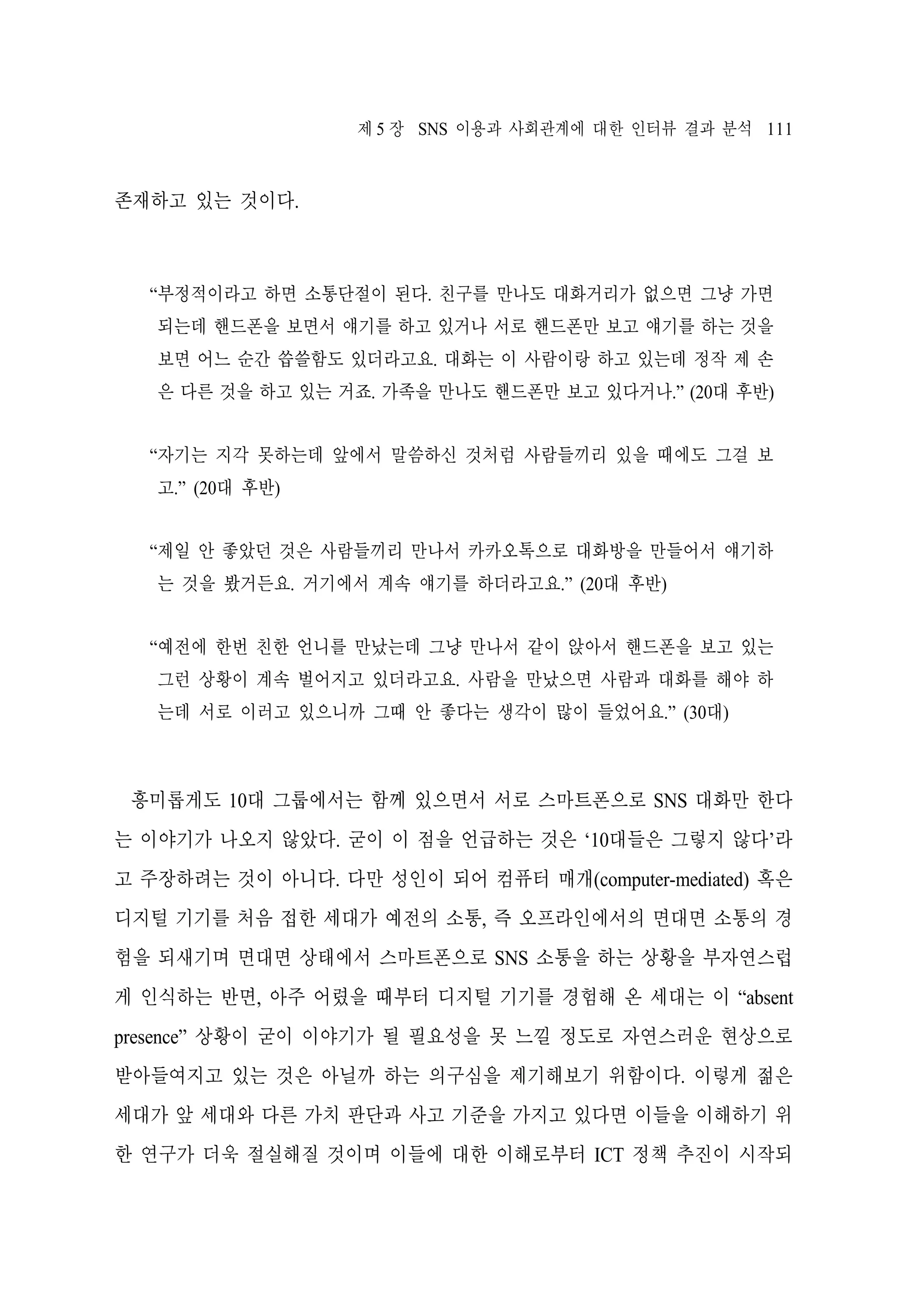 제 5 장 SNS 이용과 사회관계에 대한 인터뷰 결과 분석 111

존재하고 있는 것이다.

“부정적이라고 하면 소통단절이 된다. 친구를 만나도 대화거리가 없으면 그냥 가면
되는데 핸드폰을 보면서 얘기를 하고 있거나 서로 핸드폰만 보고 얘기를 하는 것을
보면 어느 순간 씁쓸함도 있더라고요. 대화는 이 사람이랑 하고 있는데 정작 제 손
은 다른 것을 하고 있는 거죠. 가족을 만나도 핸드폰만 보고 있다거나.” (20대 후반)
“자기는 지각 못하는데 앞에서 말씀하신 것처럼 사람들끼리 있을 때에도 그걸 보
고.” (20대 후반)
“제일 안 좋았던 것은 사람들끼리 만나서 카카오톡으로 대화방을 만들어서 얘기하
는 것을 봤거든요. 거기에서 계속 얘기를 하더라고요.” (20대 후반)
“예전에 한번 친한 언니를 만났는데 그냥 만나서 같이 앉아서 핸드폰을 보고 있는
그런 상황이 계속 벌어지고 있더라고요. 사람을 만났으면 사람과 대화를 해야 하
는데 서로 이러고 있으니까 그때 안 좋다는 생각이 많이 들었어요.” (30대)

흥미롭게도 10대 그룹에서는 함께 있으면서 서로 스마트폰으로 SNS 대화만 한다
는 이야기가 나오지 않았다. 굳이 이 점을 언급하는 것은 ‘10대들은 그렇지 않다’라
고 주장하려는 것이 아니다. 다만 성인이 되어 컴퓨터 매개(computer-mediated) 혹은
디지털 기기를 처음 접한 세대가 예전의 소통, 즉 오프라인에서의 면대면 소통의 경
험을 되새기며 면대면 상태에서 스마트폰으로 SNS 소통을 하는 상황을 부자연스럽
게 인식하는 반면, 아주 어렸을 때부터 디지털 기기를 경험해 온 세대는 이 “absent
presence” 상황이 굳이 이야기가 될 필요성을 못 느낄 정도로 자연스러운 현상으로
받아들여지고 있는 것은 아닐까 하는 의구심을 제기해보기 위함이다. 이렇게 젊은
세대가 앞 세대와 다른 가치 판단과 사고 기준을 가지고 있다면 이들을 이해하기 위
한 연구가 더욱 절실해질 것이며 이들에 대한 이해로부터 ICT 정책 추진이 시작되

 