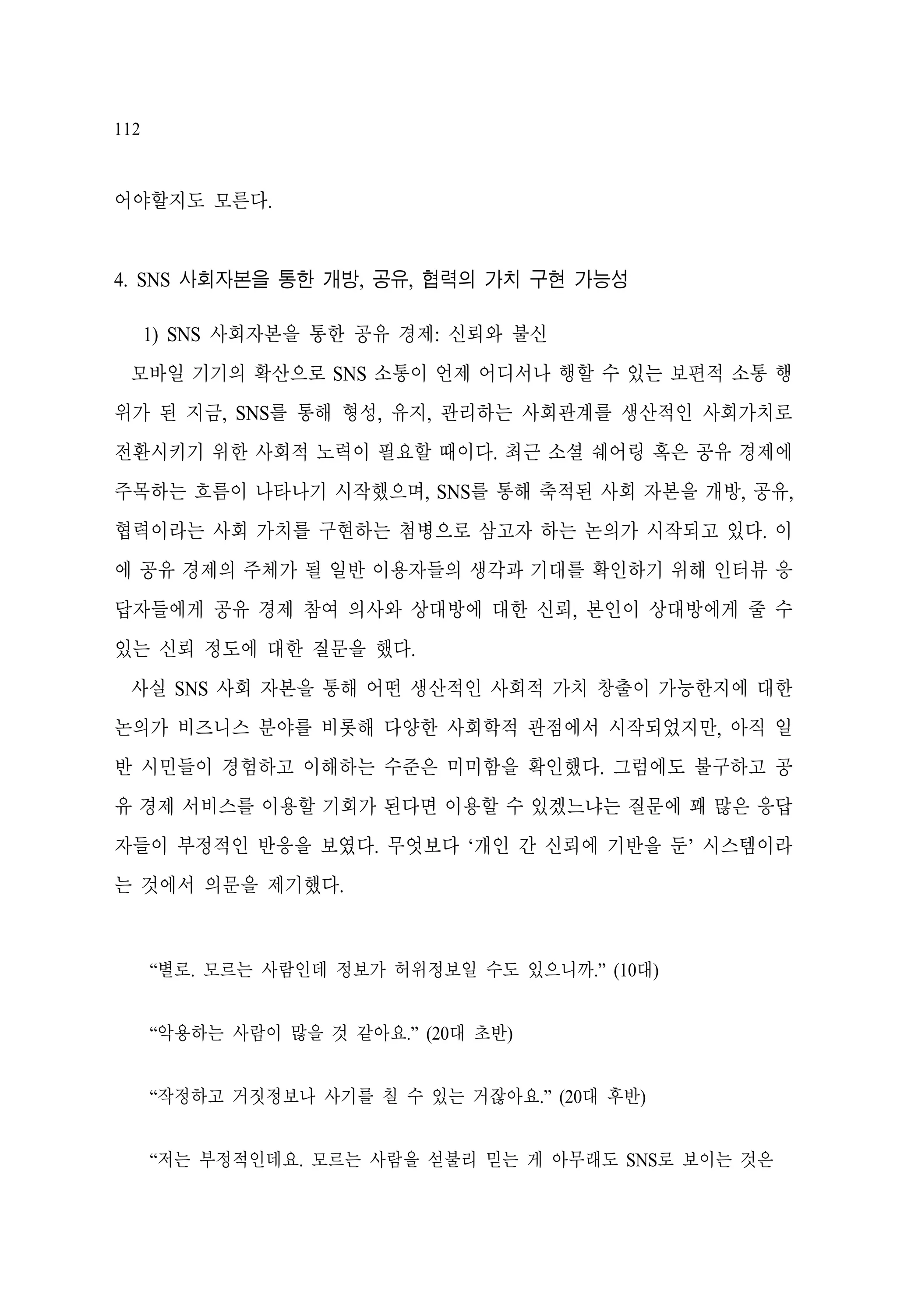 112

어야할지도 모른다.

4. SNS 사회자본을 통한 개방, 공유, 협력의 가치 구현 가능성
1) SNS 사회자본을 통한 공유 경제: 신뢰와 불신
모바일 기기의 확산으로 SNS 소통이 언제 어디서나 행할 수 있는 보편적 소통 행
위가 된 지금, SNS를 통해 형성, 유지, 관리하는 사회관계를 생산적인 사회가치로
전환시키기 위한 사회적 노력이 필요할 때이다. 최근 소셜 쉐어링 혹은 공유 경제에
주목하는 흐름이 나타나기 시작했으며, SNS를 통해 축적된 사회 자본을 개방, 공유,
협력이라는 사회 가치를 구현하는 첨병으로 삼고자 하는 논의가 시작되고 있다. 이
에 공유 경제의 주체가 될 일반 이용자들의 생각과 기대를 확인하기 위해 인터뷰 응
답자들에게 공유 경제 참여 의사와 상대방에 대한 신뢰, 본인이 상대방에게 줄 수
있는 신뢰 정도에 대한 질문을 했다.
사실 SNS 사회 자본을 통해 어떤 생산적인 사회적 가치 창출이 가능한지에 대한
논의가 비즈니스 분야를 비롯해 다양한 사회학적 관점에서 시작되었지만, 아직 일
반 시민들이 경험하고 이해하는 수준은 미미함을 확인했다. 그럼에도 불구하고 공
유 경제 서비스를 이용할 기회가 된다면 이용할 수 있겠느냐는 질문에 꽤 많은 응답
자들이 부정적인 반응을 보였다. 무엇보다 ‘개인 간 신뢰에 기반을 둔’ 시스템이라
는 것에서 의문을 제기했다.

“별로. 모르는 사람인데 정보가 허위정보일 수도 있으니까.” (10대)
“악용하는 사람이 많을 것 같아요.” (20대 초반)
“작정하고 거짓정보나 사기를 칠 수 있는 거잖아요.” (20대 후반)
“저는 부정적인데요. 모르는 사람을 섣불리 믿는 게 아무래도 SNS로 보이는 것은

 