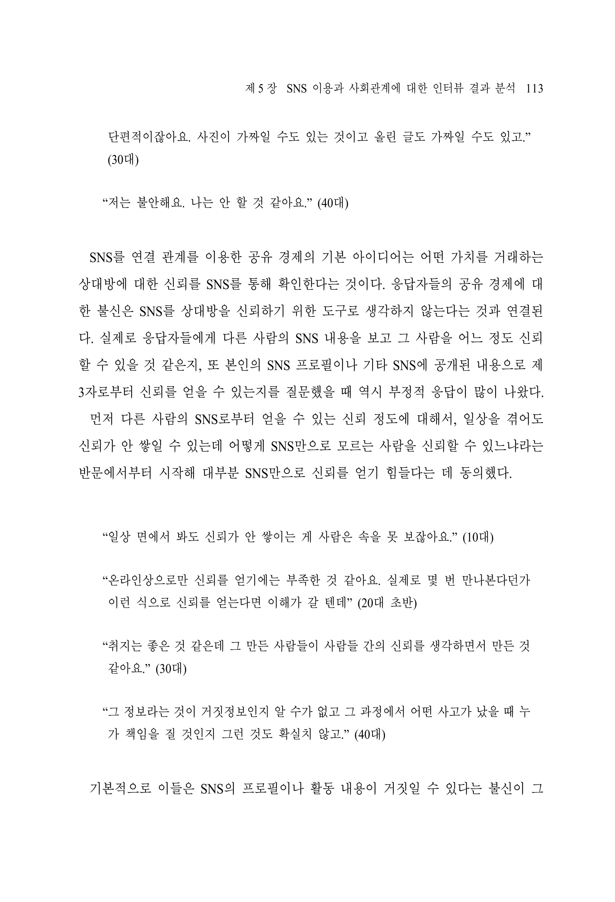 제 5 장 SNS 이용과 사회관계에 대한 인터뷰 결과 분석 113

단편적이잖아요. 사진이 가짜일 수도 있는 것이고 올린 글도 가짜일 수도 있고.”
(30대)
“저는 불안해요. 나는 안 할 것 같아요.” (40대)

SNS를 연결 관계를 이용한 공유 경제의 기본 아이디어는 어떤 가치를 거래하는
상대방에 대한 신뢰를 SNS를 통해 확인한다는 것이다. 응답자들의 공유 경제에 대
한 불신은 SNS를 상대방을 신뢰하기 위한 도구로 생각하지 않는다는 것과 연결된
다. 실제로 응답자들에게 다른 사람의 SNS 내용을 보고 그 사람을 어느 정도 신뢰
할 수 있을 것 같은지, 또 본인의 SNS 프로필이나 기타 SNS에 공개된 내용으로 제
3자로부터 신뢰를 얻을 수 있는지를 질문했을 때 역시 부정적 응답이 많이 나왔다.
먼저 다른 사람의 SNS로부터 얻을 수 있는 신뢰 정도에 대해서, 일상을 겪어도
신뢰가 안 쌓일 수 있는데 어떻게 SNS만으로 모르는 사람을 신뢰할 수 있느냐라는
반문에서부터 시작해 대부분 SNS만으로 신뢰를 얻기 힘들다는 데 동의했다.

“일상 면에서 봐도 신뢰가 안 쌓이는 게 사람은 속을 못 보잖아요.” (10대)
“온라인상으로만 신뢰를 얻기에는 부족한 것 같아요. 실제로 몇 번 만나본다던가
이런 식으로 신뢰를 얻는다면 이해가 갈 텐데” (20대 초반)
“취지는 좋은 것 같은데 그 만든 사람들이 사람들 간의 신뢰를 생각하면서 만든 것
같아요.” (30대)
“그 정보라는 것이 거짓정보인지 알 수가 없고 그 과정에서 어떤 사고가 났을 때 누
가 책임을 질 것인지 그런 것도 확실치 않고.” (40대)

기본적으로 이들은 SNS의 프로필이나 활동 내용이 거짓일 수 있다는 불신이 그

 