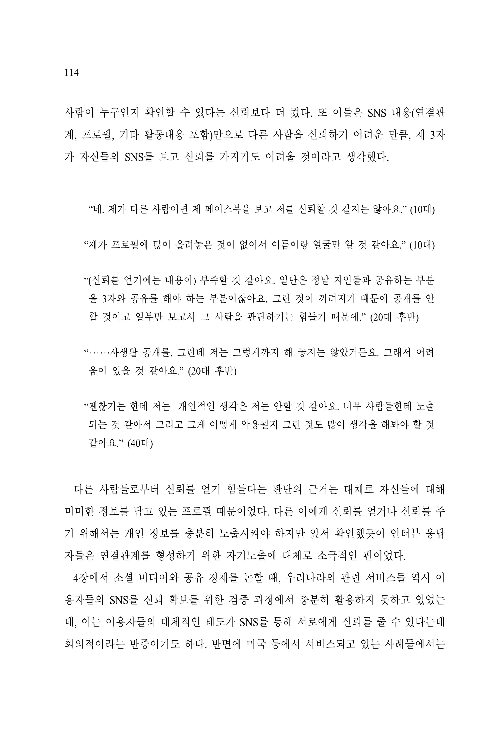 114

사람이 누구인지 확인할 수 있다는 신뢰보다 더 컸다. 또 이들은 SNS 내용(연결관
계, 프로필, 기타 활동내용 포함)만으로 다른 사람을 신뢰하기 어려운 만큼, 제 3자
가 자신들의 SNS를 보고 신뢰를 가지기도 어려울 것이라고 생각했다.

“네. 제가 다른 사람이면 제 페이스북을 보고 저를 신뢰할 것 같지는 않아요.” (10대)
“제가 프로필에 많이 올려놓은 것이 없어서 이름이랑 얼굴만 알 것 같아요.” (10대)
“(신뢰를 얻기에는 내용이) 부족할 것 같아요. 일단은 정말 지인들과 공유하는 부분
을 3자와 공유를 해야 하는 부분이잖아요. 그런 것이 꺼려지기 때문에 공개를 안
할 것이고 일부만 보고서 그 사람을 판단하기는 힘들기 때문에.” (20대 후반)
“‧‧‧‧‧‧사생활 공개를. 그런데 저는 그렇게까지 해 놓지는 않았거든요. 그래서 어려
움이 있을 것 같아요.” (20대 후반)
“괜찮기는 한데 저는 개인적인 생각은 저는 안할 것 같아요. 너무 사람들한테 노출
되는 것 같아서 그리고 그게 어떻게 악용될지 그런 것도 많이 생각을 해봐야 할 것
같아요.” (40대)

다른 사람들로부터 신뢰를 얻기 힘들다는 판단의 근거는 대체로 자신들에 대해
미미한 정보를 담고 있는 프로필 때문이었다. 다른 이에게 신뢰를 얻거나 신뢰를 주
기 위해서는 개인 정보를 충분히 노출시켜야 하지만 앞서 확인했듯이 인터뷰 응답
자들은 연결관계를 형성하기 위한 자기노출에 대체로 소극적인 편이었다.
4장에서 소셜 미디어와 공유 경제를 논할 때, 우리나라의 관련 서비스들 역시 이
용자들의 SNS를 신뢰 확보를 위한 검증 과정에서 충분히 활용하지 못하고 있었는
데, 이는 이용자들의 대체적인 태도가 SNS를 통해 서로에게 신뢰를 줄 수 있다는데
회의적이라는 반증이기도 하다. 반면에 미국 등에서 서비스되고 있는 사례들에서는

 