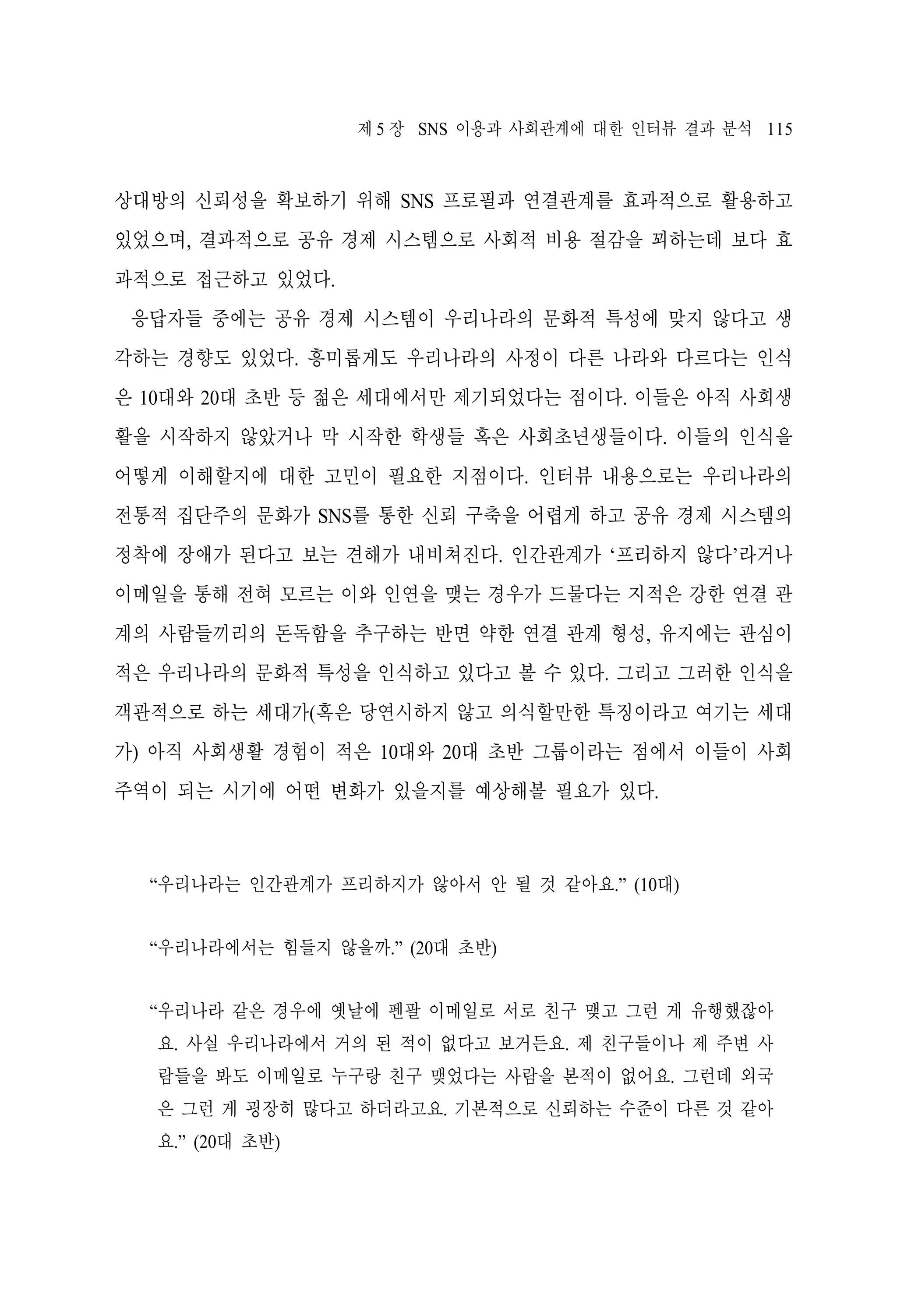 제 5 장 SNS 이용과 사회관계에 대한 인터뷰 결과 분석 115

상대방의 신뢰성을 확보하기 위해 SNS 프로필과 연결관계를 효과적으로 활용하고
있었으며, 결과적으로 공유 경제 시스템으로 사회적 비용 절감을 꾀하는데 보다 효
과적으로 접근하고 있었다.
응답자들 중에는 공유 경제 시스템이 우리나라의 문화적 특성에 맞지 않다고 생
각하는 경향도 있었다. 흥미롭게도 우리나라의 사정이 다른 나라와 다르다는 인식
은 10대와 20대 초반 등 젊은 세대에서만 제기되었다는 점이다. 이들은 아직 사회생
활을 시작하지 않았거나 막 시작한 학생들 혹은 사회초년생들이다. 이들의 인식을
어떻게 이해할지에 대한 고민이 필요한 지점이다. 인터뷰 내용으로는 우리나라의
전통적 집단주의 문화가 SNS를 통한 신뢰 구축을 어렵게 하고 공유 경제 시스템의
정착에 장애가 된다고 보는 견해가 내비쳐진다. 인간관계가 ‘프리하지 않다’라거나
이메일을 통해 전혀 모르는 이와 인연을 맺는 경우가 드물다는 지적은 강한 연결 관
계의 사람들끼리의 돈독함을 추구하는 반면 약한 연결 관계 형성, 유지에는 관심이
적은 우리나라의 문화적 특성을 인식하고 있다고 볼 수 있다. 그리고 그러한 인식을
객관적으로 하는 세대가(혹은 당연시하지 않고 의식할만한 특징이라고 여기는 세대
가) 아직 사회생활 경험이 적은 10대와 20대 초반 그룹이라는 점에서 이들이 사회
주역이 되는 시기에 어떤 변화가 있을지를 예상해볼 필요가 있다.

“우리나라는 인간관계가 프리하지가 않아서 안 될 것 같아요.” (10대)
“우리나라에서는 힘들지 않을까.” (20대 초반)
“우리나라 같은 경우에 옛날에 펜팔 이메일로 서로 친구 맺고 그런 게 유행했잖아
요. 사실 우리나라에서 거의 된 적이 없다고 보거든요. 제 친구들이나 제 주변 사
람들을 봐도 이메일로 누구랑 친구 맺었다는 사람을 본적이 없어요. 그런데 외국
은 그런 게 굉장히 많다고 하더라고요. 기본적으로 신뢰하는 수준이 다른 것 같아
요.” (20대 초반)

 