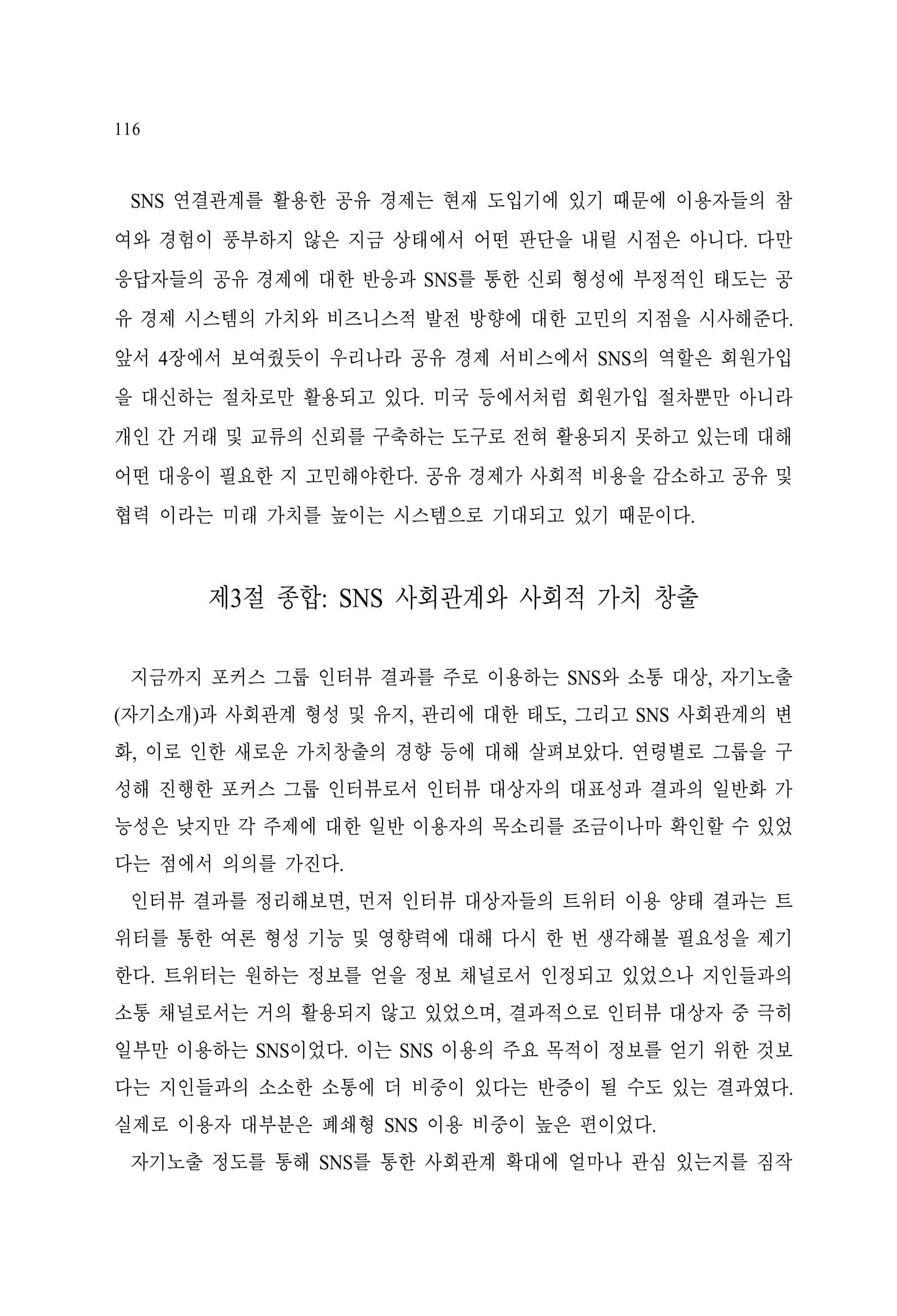 116

SNS 연결관계를 활용한 공유 경제는 현재 도입기에 있기 때문에 이용자들의 참
여와 경험이 풍부하지 않은 지금 상태에서 어떤 판단을 내릴 시점은 아니다. 다만
응답자들의 공유 경제에 대한 반응과 SNS를 통한 신뢰 형성에 부정적인 태도는 공
유 경제 시스템의 가치와 비즈니스적 발전 방향에 대한 고민의 지점을 시사해준다.
앞서 4장에서 보여줬듯이 우리나라 공유 경제 서비스에서 SNS의 역할은 회원가입
을 대신하는 절차로만 활용되고 있다. 미국 등에서처럼 회원가입 절차뿐만 아니라
개인 간 거래 및 교류의 신뢰를 구축하는 도구로 전혀 활용되지 못하고 있는데 대해
어떤 대응이 필요한 지 고민해야한다. 공유 경제가 사회적 비용을 감소하고 공유 및
협력 이라는 미래 가치를 높이는 시스템으로 기대되고 있기 때문이다.

제3절 종합: SNS 사회관계와 사회적 가치 창출
지금까지 포커스 그룹 인터뷰 결과를 주로 이용하는 SNS와 소통 대상, 자기노출
(자기소개)과 사회관계 형성 및 유지, 관리에 대한 태도, 그리고 SNS 사회관계의 변
화, 이로 인한 새로운 가치창출의 경향 등에 대해 살펴보았다. 연령별로 그룹을 구
성해 진행한 포커스 그룹 인터뷰로서 인터뷰 대상자의 대표성과 결과의 일반화 가
능성은 낮지만 각 주제에 대한 일반 이용자의 목소리를 조금이나마 확인할 수 있었
다는 점에서 의의를 가진다.
인터뷰 결과를 정리해보면, 먼저 인터뷰 대상자들의 트위터 이용 양태 결과는 트
위터를 통한 여론 형성 기능 및 영향력에 대해 다시 한 번 생각해볼 필요성을 제기
한다. 트위터는 원하는 정보를 얻을 정보 채널로서 인정되고 있었으나 지인들과의
소통 채널로서는 거의 활용되지 않고 있었으며, 결과적으로 인터뷰 대상자 중 극히
일부만 이용하는 SNS이었다. 이는 SNS 이용의 주요 목적이 정보를 얻기 위한 것보
다는 지인들과의 소소한 소통에 더 비중이 있다는 반증이 될 수도 있는 결과였다.
실제로 이용자 대부분은 폐쇄형 SNS 이용 비중이 높은 편이었다.
자기노출 정도를 통해 SNS를 통한 사회관계 확대에 얼마나 관심 있는지를 짐작

 