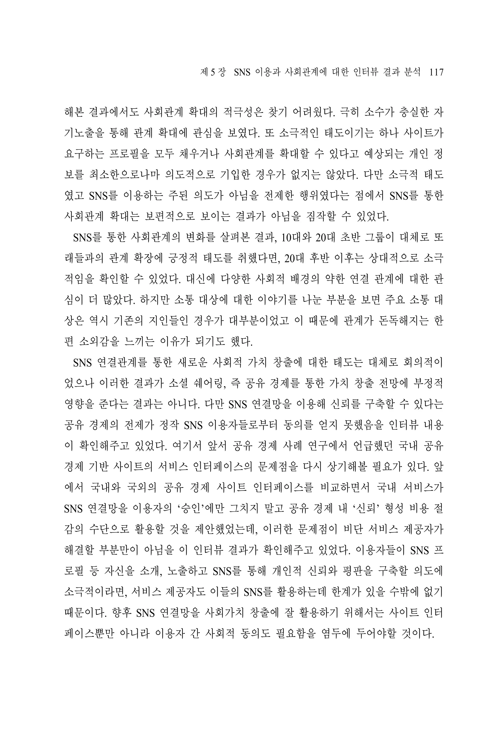 제 5 장 SNS 이용과 사회관계에 대한 인터뷰 결과 분석 117

해본 결과에서도 사회관계 확대의 적극성은 찾기 어려웠다. 극히 소수가 충실한 자
기노출을 통해 관계 확대에 관심을 보였다. 또 소극적인 태도이기는 하나 사이트가
요구하는 프로필을 모두 채우거나 사회관계를 확대할 수 있다고 예상되는 개인 정
보를 최소한으로나마 의도적으로 기입한 경우가 없지는 않았다. 다만 소극적 태도
였고 SNS를 이용하는 주된 의도가 아님을 전제한 행위였다는 점에서 SNS를 통한
사회관계 확대는 보편적으로 보이는 결과가 아님을 짐작할 수 있었다.
SNS를 통한 사회관계의 변화를 살펴본 결과, 10대와 20대 초반 그룹이 대체로 또
래들과의 관계 확장에 긍정적 태도를 취했다면, 20대 후반 이후는 상대적으로 소극
적임을 확인할 수 있었다. 대신에 다양한 사회적 배경의 약한 연결 관계에 대한 관
심이 더 많았다. 하지만 소통 대상에 대한 이야기를 나눈 부분을 보면 주요 소통 대
상은 역시 기존의 지인들인 경우가 대부분이었고 이 때문에 관계가 돈독해지는 한
편 소외감을 느끼는 이유가 되기도 했다.
SNS 연결관계를 통한 새로운 사회적 가치 창출에 대한 태도는 대체로 회의적이
었으나 이러한 결과가 소셜 쉐어링, 즉 공유 경제를 통한 가치 창출 전망에 부정적
영향을 준다는 결과는 아니다. 다만 SNS 연결망을 이용해 신뢰를 구축할 수 있다는
공유 경제의 전제가 정작 SNS 이용자들로부터 동의를 얻지 못했음을 인터뷰 내용
이 확인해주고 있었다. 여기서 앞서 공유 경제 사례 연구에서 언급했던 국내 공유
경제 기반 사이트의 서비스 인터페이스의 문제점을 다시 상기해볼 필요가 있다. 앞
에서 국내와 국외의 공유 경제 사이트 인터페이스를 비교하면서 국내 서비스가
SNS 연결망을 이용자의 ‘승인’에만 그치지 말고 공유 경제 내 ‘신뢰’ 형성 비용 절
감의 수단으로 활용할 것을 제안했었는데, 이러한 문제점이 비단 서비스 제공자가
해결할 부분만이 아님을 이 인터뷰 결과가 확인해주고 있었다. 이용자들이 SNS 프
로필 등 자신을 소개, 노출하고 SNS를 통해 개인적 신뢰와 평판을 구축할 의도에
소극적이라면, 서비스 제공자도 이들의 SNS를 활용하는데 한계가 있을 수밖에 없기
때문이다. 향후 SNS 연결망을 사회가치 창출에 잘 활용하기 위해서는 사이트 인터
페이스뿐만 아니라 이용자 간 사회적 동의도 필요함을 염두에 두어야할 것이다.

 