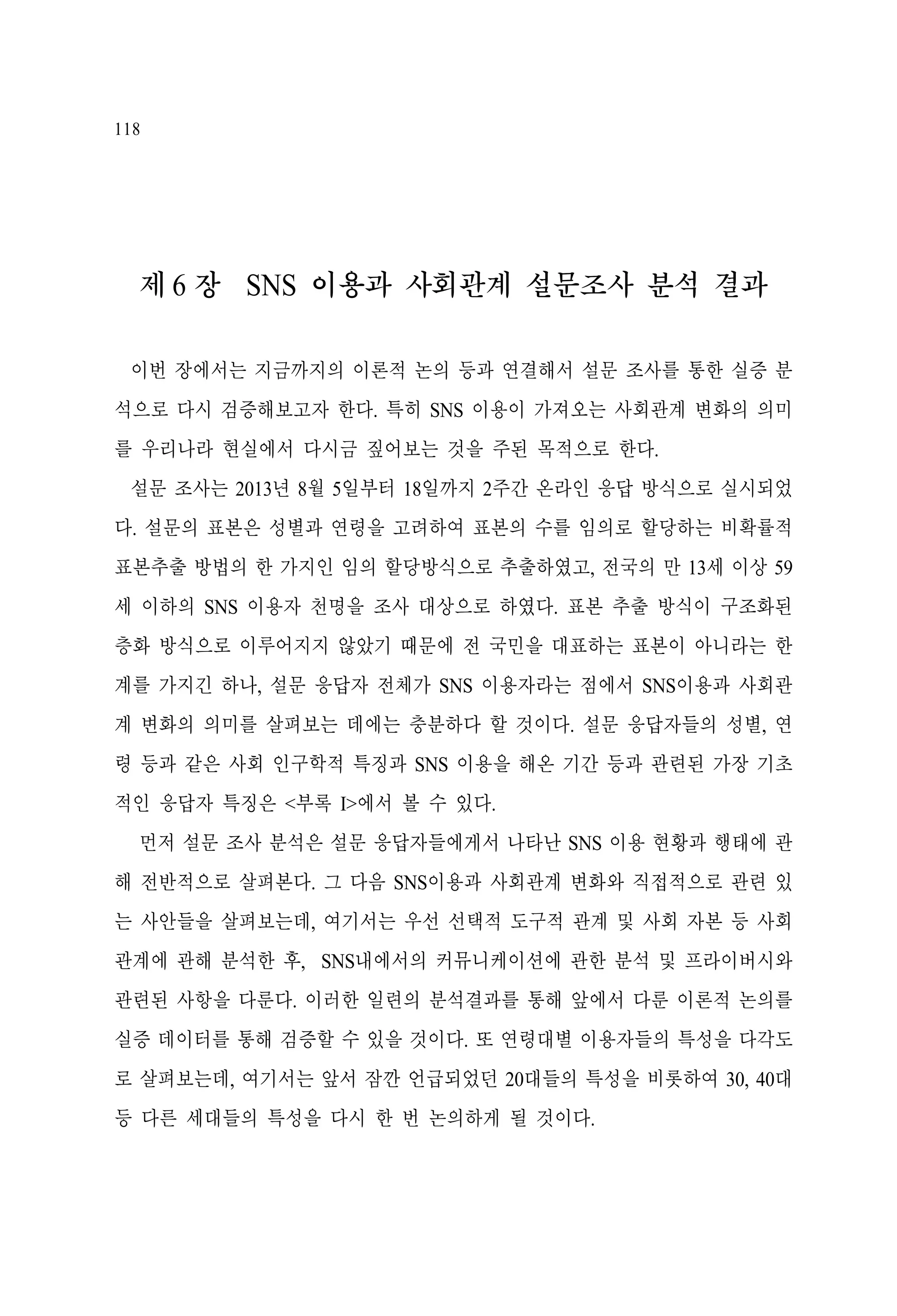 118

제 6 장 SNS 이용과 사회관계 설문조사 분석 결과
이번 장에서는 지금까지의 이론적 논의 등과 연결해서 설문 조사를 통한 실증 분
석으로 다시 검증해보고자 한다. 특히 SNS 이용이 가져오는 사회관계 변화의 의미
를 우리나라 현실에서 다시금 짚어보는 것을 주된 목적으로 한다.
설문 조사는 2013년 8월 5일부터 18일까지 2주간 온라인 응답 방식으로 실시되었
다. 설문의 표본은 성별과 연령을 고려하여 표본의 수를 임의로 할당하는 비확률적
표본추출 방법의 한 가지인 임의 할당방식으로 추출하였고, 전국의 만 13세 이상 59
세 이하의 SNS 이용자 천명을 조사 대상으로 하였다. 표본 추출 방식이 구조화된
층화 방식으로 이루어지지 않았기 때문에 전 국민을 대표하는 표본이 아니라는 한
계를 가지긴 하나, 설문 응답자 전체가 SNS 이용자라는 점에서 SNS이용과 사회관
계 변화의 의미를 살펴보는 데에는 충분하다 할 것이다. 설문 응답자들의 성별, 연
령 등과 같은 사회 인구학적 특징과 SNS 이용을 해온 기간 등과 관련된 가장 기초
적인 응답자 특징은 <부록 I>에서 볼 수 있다.
먼저 설문 조사 분석은 설문 응답자들에게서 나타난 SNS 이용 현황과 행태에 관
해 전반적으로 살펴본다. 그 다음 SNS이용과 사회관계 변화와 직접적으로 관련 있
는 사안들을 살펴보는데, 여기서는 우선 선택적 도구적 관계 및 사회 자본 등 사회
관계에 관해 분석한 후, SNS내에서의 커뮤니케이션에 관한 분석 및 프라이버시와
관련된 사항을 다룬다. 이러한 일련의 분석결과를 통해 앞에서 다룬 이론적 논의를
실증 데이터를 통해 검증할 수 있을 것이다. 또 연령대별 이용자들의 특성을 다각도
로 살펴보는데, 여기서는 앞서 잠깐 언급되었던 20대들의 특성을 비롯하여 30, 40대
등 다른 세대들의 특성을 다시 한 번 논의하게 될 것이다.

 