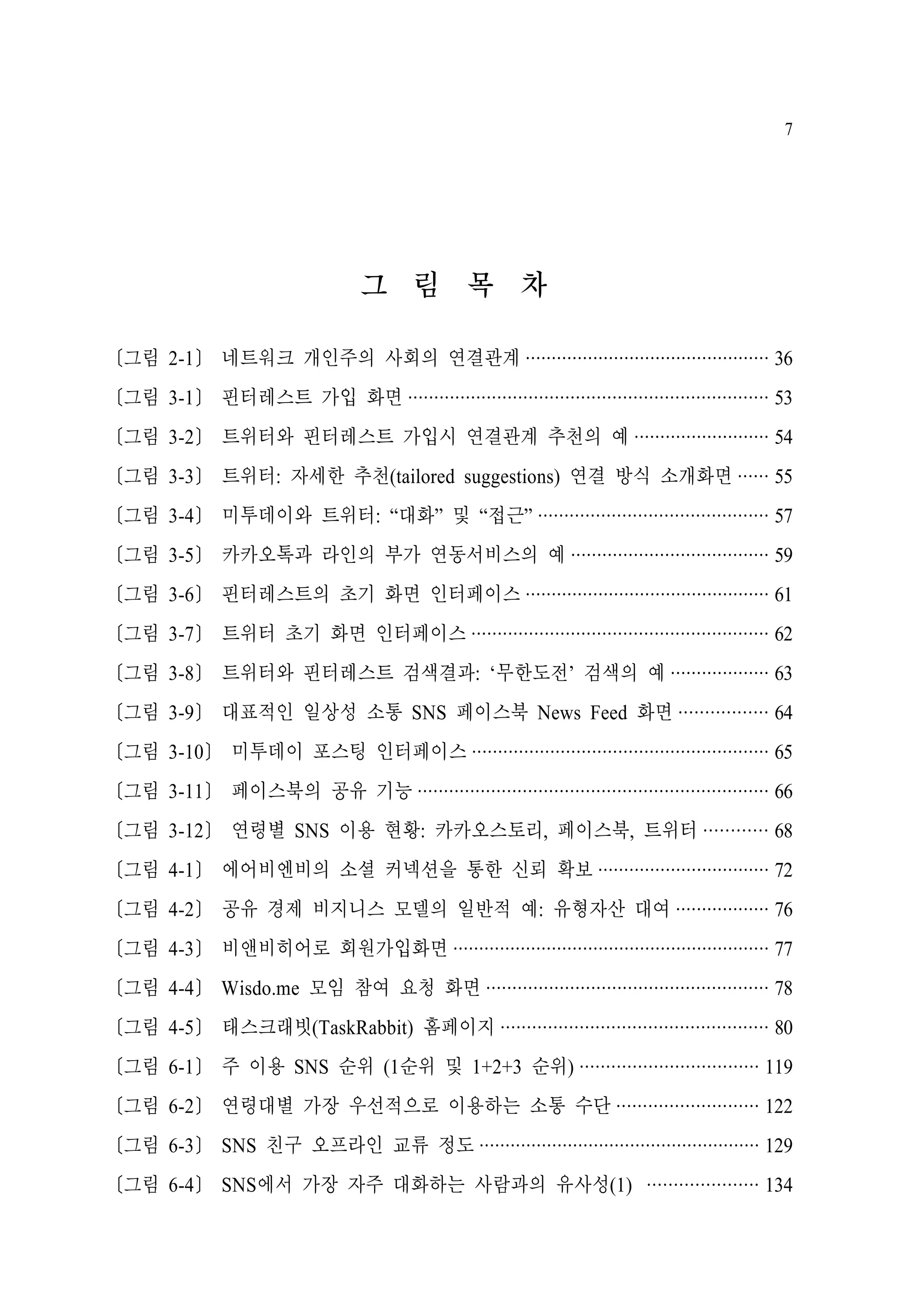 7

그 림 목 차
[그림 2-1] 네트워크 개인주의 사회의 연결관계 ··············································· 36
[그림 3-1] 핀터레스트 가입 화면 ····································································· 53
[그림 3-2] 트위터와 핀터레스트 가입시 연결관계 추천의 예 ·························· 54
[그림 3-3] 트위터: 자세한 추천(tailored suggestions) 연결 방식 소개화면 ······ 55
[그림 3-4] 미투데이와 트위터: “대화” 및 “접근” ············································ 57
[그림 3-5] 카카오톡과 라인의 부가 연동서비스의 예 ······································ 59
[그림 3-6] 핀터레스트의 초기 화면 인터페이스 ··············································· 61
[그림 3-7] 트위터 초기 화면 인터페이스 ························································· 62
[그림 3-8] 트위터와 핀터레스트 검색결과: ‘무한도전’ 검색의 예 ··················· 63
[그림 3-9] 대표적인 일상성 소통 SNS 페이스북 News Feed 화면 ················· 64
[그림 3-10] 미투데이 포스팅 인터페이스 ························································· 65
[그림 3-11] 페이스북의 공유 기능 ··································································· 66
[그림 3-12] 연령별 SNS 이용 현황: 카카오스토리, 페이스북, 트위터 ············ 68
[그림 4-1] 에어비엔비의 소셜 커넥션을 통한 신뢰 확보 ································· 72
[그림 4-2] 공유 경제 비지니스 모델의 일반적 예: 유형자산 대여 ·················· 76
[그림 4-3] 비앤비히어로 회원가입화면 ····························································· 77
[그림 4-4] Wisdo.me 모임 참여 요청 화면 ······················································ 78
[그림 4-5] 태스크래빗(TaskRabbit) 홈페이지 ··················································· 80
[그림 6-1] 주 이용 SNS 순위 (1순위 및 1+2+3 순위) ·································· 119
[그림 6-2] 연령대별 가장 우선적으로 이용하는 소통 수단 ··························· 122
[그림 6-3] SNS 친구 오프라인 교류 정도 ······················································ 129
[그림 6-4] SNS에서 가장 자주 대화하는 사람과의 유사성(1) ····················· 134

 