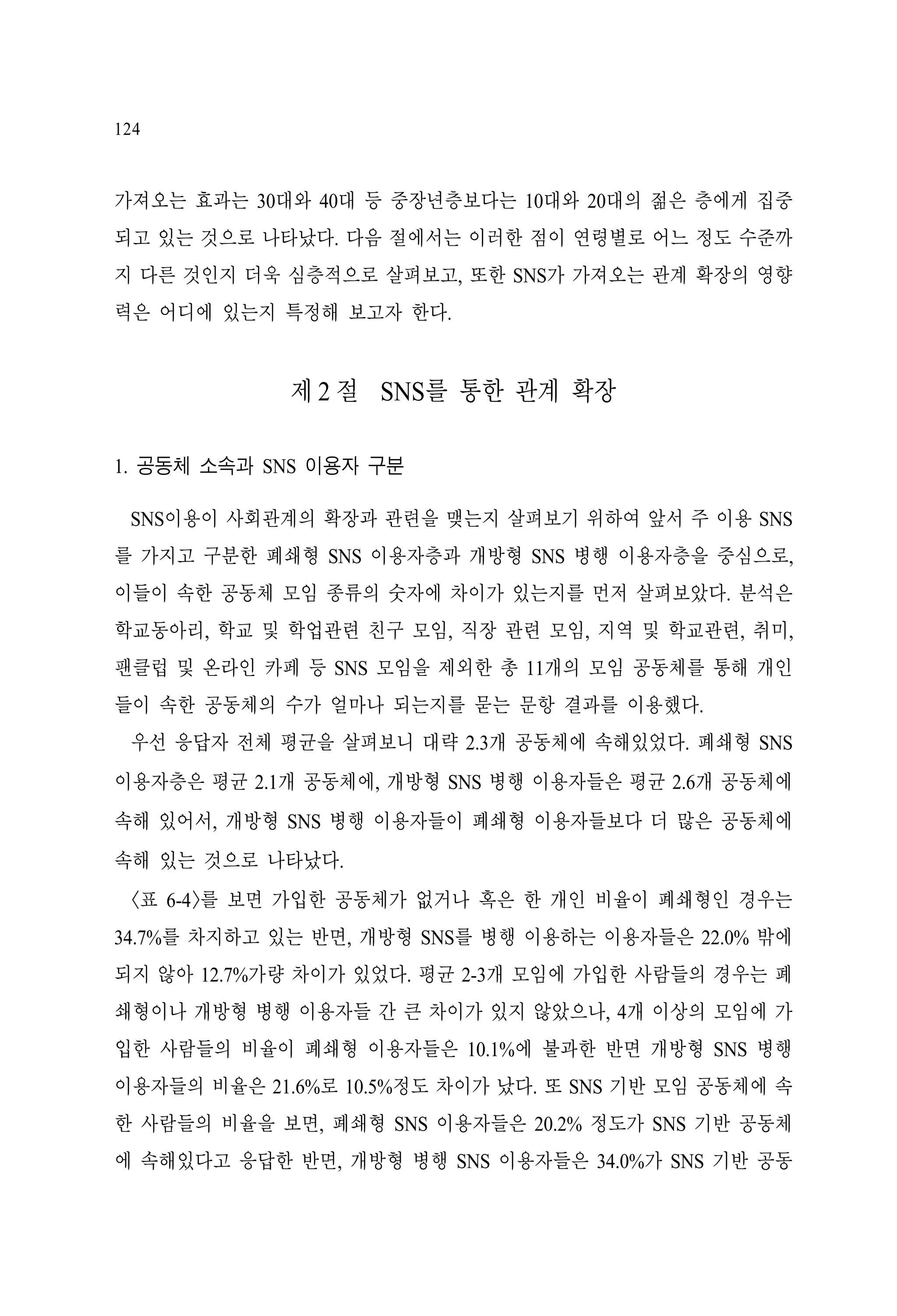 124

가져오는 효과는 30대와 40대 등 중장년층보다는 10대와 20대의 젊은 층에게 집중
되고 있는 것으로 나타났다. 다음 절에서는 이러한 점이 연령별로 어느 정도 수준까
지 다른 것인지 더욱 심층적으로 살펴보고, 또한 SNS가 가져오는 관계 확장의 영향
력은 어디에 있는지 특정해 보고자 한다.

제 2 절 SNS를 통한 관계 확장
1. 공동체 소속과 SNS 이용자 구분
SNS이용이 사회관계의 확장과 관련을 맺는지 살펴보기 위하여 앞서 주 이용 SNS
를 가지고 구분한 폐쇄형 SNS 이용자층과 개방형 SNS 병행 이용자층을 중심으로,
이들이 속한 공동체 모임 종류의 숫자에 차이가 있는지를 먼저 살펴보았다. 분석은
학교동아리, 학교 및 학업관련 친구 모임, 직장 관련 모임, 지역 및 학교관련, 취미,
팬클럽 및 온라인 카페 등 SNS 모임을 제외한 총 11개의 모임 공동체를 통해 개인
들이 속한 공동체의 수가 얼마나 되는지를 묻는 문항 결과를 이용했다.
우선 응답자 전체 평균을 살펴보니 대략 2.3개 공동체에 속해있었다. 폐쇄형 SNS
이용자층은 평균 2.1개 공동체에, 개방형 SNS 병행 이용자들은 평균 2.6개 공동체에
속해 있어서, 개방형 SNS 병행 이용자들이 폐쇄형 이용자들보다 더 많은 공동체에
속해 있는 것으로 나타났다.
<표 6-4>를 보면 가입한 공동체가 없거나 혹은 한 개인 비율이 폐쇄형인 경우는
34.7%를 차지하고 있는 반면, 개방형 SNS를 병행 이용하는 이용자들은 22.0% 밖에
되지 않아 12.7%가량 차이가 있었다. 평균 2-3개 모임에 가입한 사람들의 경우는 폐
쇄형이나 개방형 병행 이용자들 간 큰 차이가 있지 않았으나, 4개 이상의 모임에 가
입한 사람들의 비율이 폐쇄형 이용자들은 10.1%에 불과한 반면 개방형 SNS 병행
이용자들의 비율은 21.6%로 10.5%정도 차이가 났다. 또 SNS 기반 모임 공동체에 속
한 사람들의 비율을 보면, 폐쇄형 SNS 이용자들은 20.2% 정도가 SNS 기반 공동체
에 속해있다고 응답한 반면, 개방형 병행 SNS 이용자들은 34.0%가 SNS 기반 공동

 