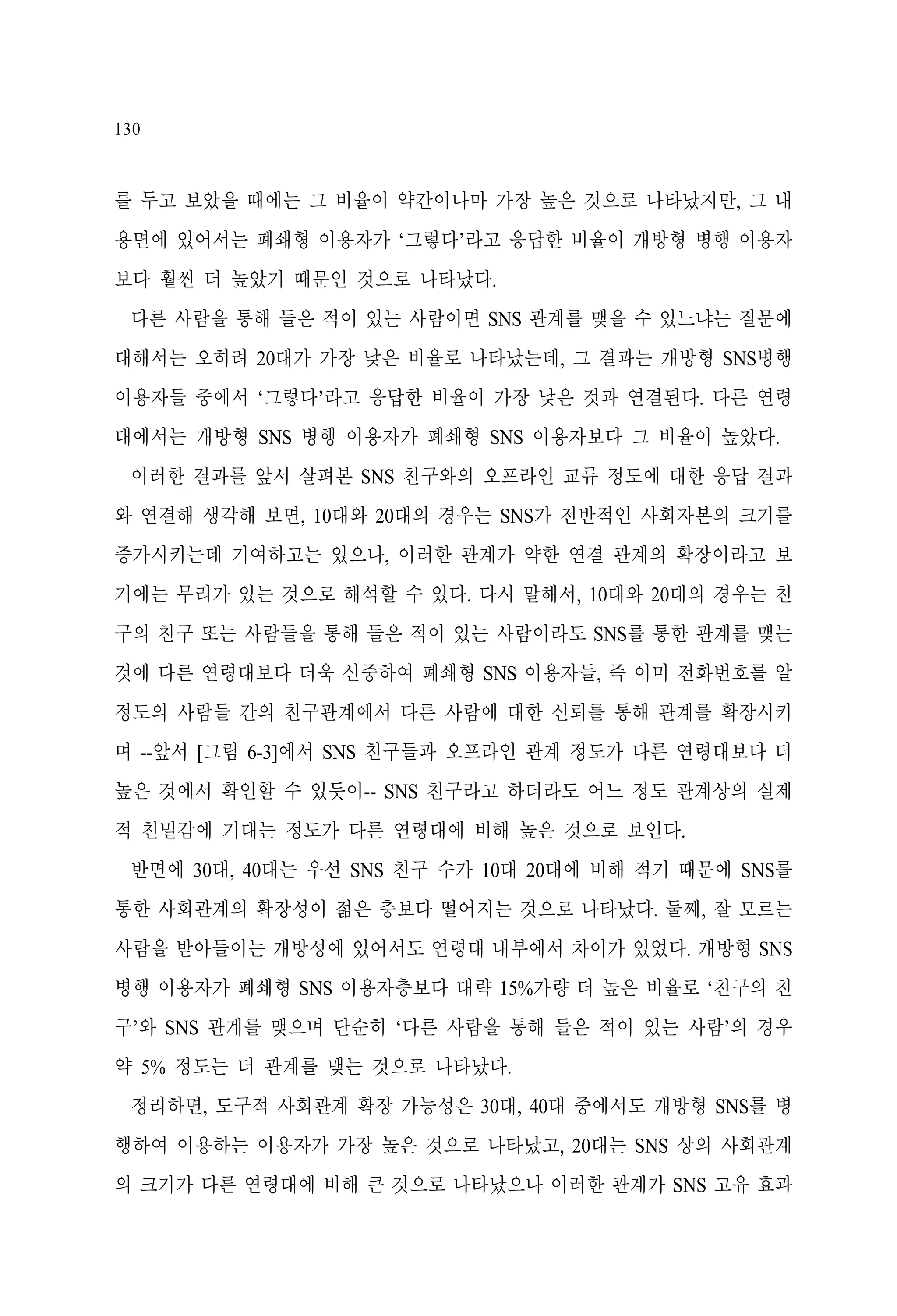 130

를 두고 보았을 때에는 그 비율이 약간이나마 가장 높은 것으로 나타났지만, 그 내
용면에 있어서는 폐쇄형 이용자가 ‘그렇다’라고 응답한 비율이 개방형 병행 이용자
보다 훨씬 더 높았기 때문인 것으로 나타났다.
다른 사람을 통해 들은 적이 있는 사람이면 SNS 관계를 맺을 수 있느냐는 질문에
대해서는 오히려 20대가 가장 낮은 비율로 나타났는데, 그 결과는 개방형 SNS병행
이용자들 중에서 ‘그렇다’라고 응답한 비율이 가장 낮은 것과 연결된다. 다른 연령
대에서는 개방형 SNS 병행 이용자가 폐쇄형 SNS 이용자보다 그 비율이 높았다.
이러한 결과를 앞서 살펴본 SNS 친구와의 오프라인 교류 정도에 대한 응답 결과
와 연결해 생각해 보면, 10대와 20대의 경우는 SNS가 전반적인 사회자본의 크기를
증가시키는데 기여하고는 있으나, 이러한 관계가 약한 연결 관계의 확장이라고 보
기에는 무리가 있는 것으로 해석할 수 있다. 다시 말해서, 10대와 20대의 경우는 친
구의 친구 또는 사람들을 통해 들은 적이 있는 사람이라도 SNS를 통한 관계를 맺는
것에 다른 연령대보다 더욱 신중하여 폐쇄형 SNS 이용자들, 즉 이미 전화번호를 알
정도의 사람들 간의 친구관계에서 다른 사람에 대한 신뢰를 통해 관계를 확장시키
며 --앞서 [그림 6-3]에서 SNS 친구들과 오프라인 관계 정도가 다른 연령대보다 더
높은 것에서 확인할 수 있듯이-- SNS 친구라고 하더라도 어느 정도 관계상의 실제
적 친밀감에 기대는 정도가 다른 연령대에 비해 높은 것으로 보인다.
반면에 30대, 40대는 우선 SNS 친구 수가 10대 20대에 비해 적기 때문에 SNS를
통한 사회관계의 확장성이 젊은 층보다 떨어지는 것으로 나타났다. 둘째, 잘 모르는
사람을 받아들이는 개방성에 있어서도 연령대 내부에서 차이가 있었다. 개방형 SNS
병행 이용자가 폐쇄형 SNS 이용자층보다 대략 15%가량 더 높은 비율로 ‘친구의 친
구’와 SNS 관계를 맺으며 단순히 ‘다른 사람을 통해 들은 적이 있는 사람’의 경우
약 5% 정도는 더 관계를 맺는 것으로 나타났다.
정리하면, 도구적 사회관계 확장 가능성은 30대, 40대 중에서도 개방형 SNS를 병
행하여 이용하는 이용자가 가장 높은 것으로 나타났고, 20대는 SNS 상의 사회관계
의 크기가 다른 연령대에 비해 큰 것으로 나타났으나 이러한 관계가 SNS 고유 효과

 