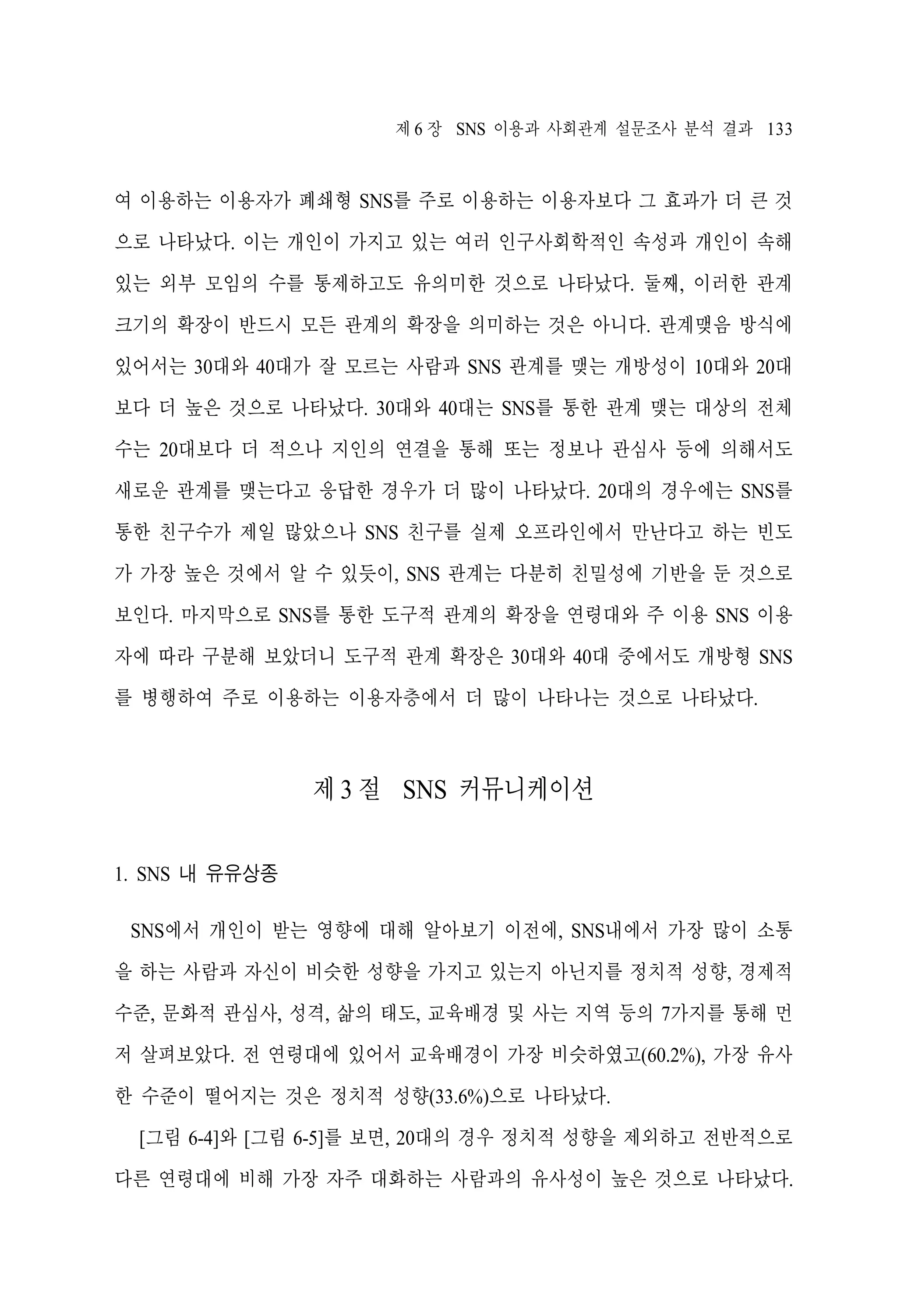 제 6 장 SNS 이용과 사회관계 설문조사 분석 결과 133

여 이용하는 이용자가 폐쇄형 SNS를 주로 이용하는 이용자보다 그 효과가 더 큰 것
으로 나타났다. 이는 개인이 가지고 있는 여러 인구사회학적인 속성과 개인이 속해
있는 외부 모임의 수를 통제하고도 유의미한 것으로 나타났다. 둘째, 이러한 관계
크기의 확장이 반드시 모든 관계의 확장을 의미하는 것은 아니다. 관계맺음 방식에
있어서는 30대와 40대가 잘 모르는 사람과 SNS 관계를 맺는 개방성이 10대와 20대
보다 더 높은 것으로 나타났다. 30대와 40대는 SNS를 통한 관계 맺는 대상의 전체
수는 20대보다 더 적으나 지인의 연결을 통해 또는 정보나 관심사 등에 의해서도
새로운 관계를 맺는다고 응답한 경우가 더 많이 나타났다. 20대의 경우에는 SNS를
통한 친구수가 제일 많았으나 SNS 친구를 실제 오프라인에서 만난다고 하는 빈도
가 가장 높은 것에서 알 수 있듯이, SNS 관계는 다분히 친밀성에 기반을 둔 것으로
보인다. 마지막으로 SNS를 통한 도구적 관계의 확장을 연령대와 주 이용 SNS 이용
자에 따라 구분해 보았더니 도구적 관계 확장은 30대와 40대 중에서도 개방형 SNS
를 병행하여 주로 이용하는 이용자층에서 더 많이 나타나는 것으로 나타났다.

제 3 절 SNS 커뮤니케이션
1. SNS 내 유유상종
SNS에서 개인이 받는 영향에 대해 알아보기 이전에, SNS내에서 가장 많이 소통
을 하는 사람과 자신이 비슷한 성향을 가지고 있는지 아닌지를 정치적 성향, 경제적
수준, 문화적 관심사, 성격, 삶의 태도, 교육배경 및 사는 지역 등의 7가지를 통해 먼
저 살펴보았다. 전 연령대에 있어서 교육배경이 가장 비슷하였고(60.2%), 가장 유사
한 수준이 떨어지는 것은 정치적 성향(33.6%)으로 나타났다.
[그림 6-4]와 [그림 6-5]를 보면, 20대의 경우 정치적 성향을 제외하고 전반적으로
다른 연령대에 비해 가장 자주 대화하는 사람과의 유사성이 높은 것으로 나타났다.

 