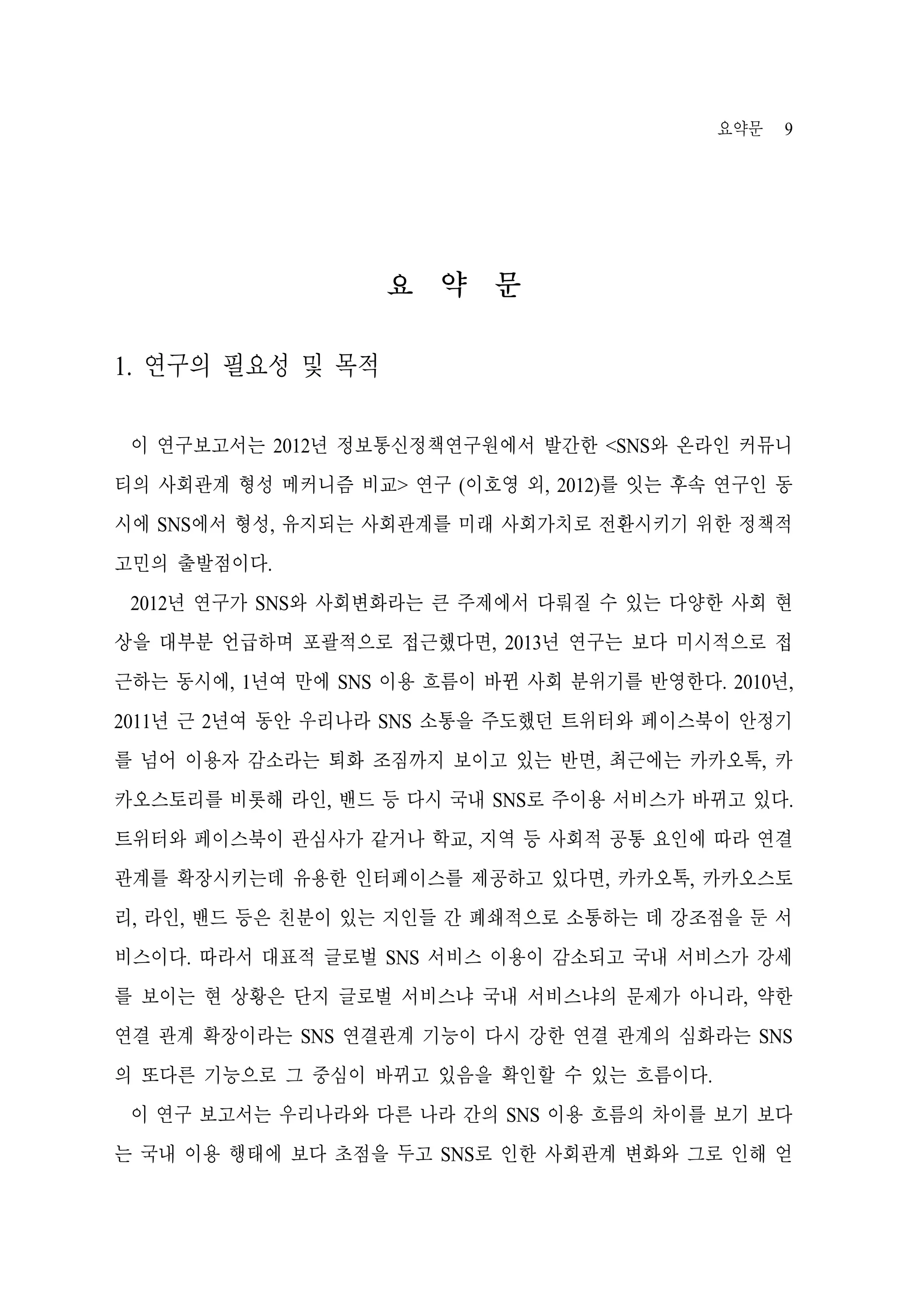요약문

9

요 약 문
1. 연구의 필요성 및 목적
이 연구보고서는 2012년 정보통신정책연구원에서 발간한 <SNS와 온라인 커뮤니
티의 사회관계 형성 메커니즘 비교> 연구 (이호영 외, 2012)를 잇는 후속 연구인 동
시에 SNS에서 형성, 유지되는 사회관계를 미래 사회가치로 전환시키기 위한 정책적
고민의 출발점이다.
2012년 연구가 SNS와 사회변화라는 큰 주제에서 다뤄질 수 있는 다양한 사회 현
상을 대부분 언급하며 포괄적으로 접근했다면, 2013년 연구는 보다 미시적으로 접
근하는 동시에, 1년여 만에 SNS 이용 흐름이 바뀐 사회 분위기를 반영한다. 2010년,
2011년 근 2년여 동안 우리나라 SNS 소통을 주도했던 트위터와 페이스북이 안정기
를 넘어 이용자 감소라는 퇴화 조짐까지 보이고 있는 반면, 최근에는 카카오톡, 카
카오스토리를 비롯해 라인, 밴드 등 다시 국내 SNS로 주이용 서비스가 바뀌고 있다.
트위터와 페이스북이 관심사가 같거나 학교, 지역 등 사회적 공통 요인에 따라 연결
관계를 확장시키는데 유용한 인터페이스를 제공하고 있다면, 카카오톡, 카카오스토
리, 라인, 밴드 등은 친분이 있는 지인들 간 폐쇄적으로 소통하는 데 강조점을 둔 서
비스이다. 따라서 대표적 글로벌 SNS 서비스 이용이 감소되고 국내 서비스가 강세
를 보이는 현 상황은 단지 글로벌 서비스냐 국내 서비스냐의 문제가 아니라, 약한
연결 관계 확장이라는 SNS 연결관계 기능이 다시 강한 연결 관계의 심화라는 SNS
의 또다른 기능으로 그 중심이 바뀌고 있음을 확인할 수 있는 흐름이다.
이 연구 보고서는 우리나라와 다른 나라 간의 SNS 이용 흐름의 차이를 보기 보다
는 국내 이용 행태에 보다 초점을 두고 SNS로 인한 사회관계 변화와 그로 인해 얻

 