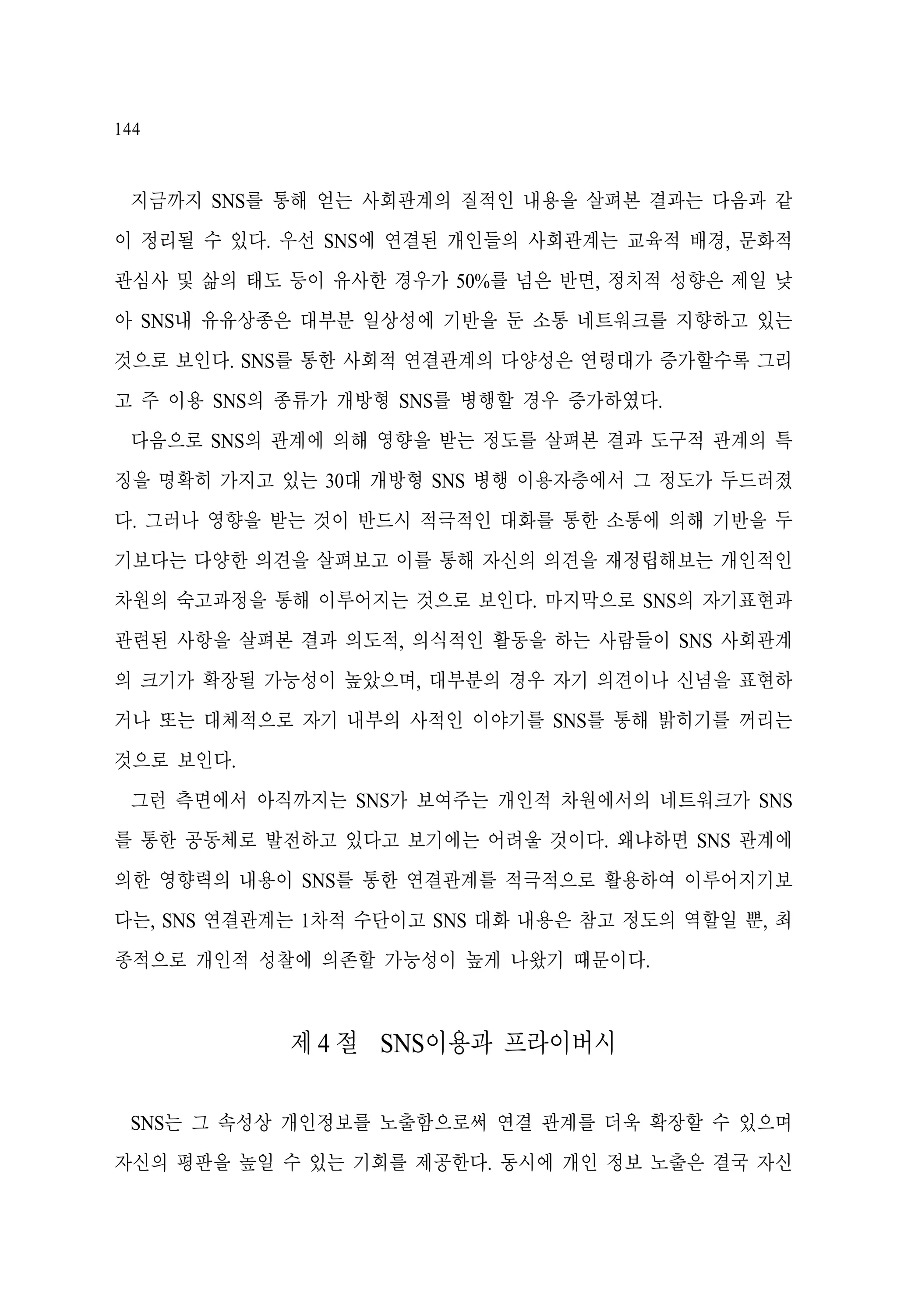 144

지금까지 SNS를 통해 얻는 사회관계의 질적인 내용을 살펴본 결과는 다음과 같
이 정리될 수 있다. 우선 SNS에 연결된 개인들의 사회관계는 교육적 배경, 문화적
관심사 및 삶의 태도 등이 유사한 경우가 50%를 넘은 반면, 정치적 성향은 제일 낮
아 SNS내 유유상종은 대부분 일상성에 기반을 둔 소통 네트워크를 지향하고 있는
것으로 보인다. SNS를 통한 사회적 연결관계의 다양성은 연령대가 증가할수록 그리
고 주 이용 SNS의 종류가 개방형 SNS를 병행할 경우 증가하였다.
다음으로 SNS의 관계에 의해 영향을 받는 정도를 살펴본 결과 도구적 관계의 특
징을 명확히 가지고 있는 30대 개방형 SNS 병행 이용자층에서 그 정도가 두드러졌
다. 그러나 영향을 받는 것이 반드시 적극적인 대화를 통한 소통에 의해 기반을 두
기보다는 다양한 의견을 살펴보고 이를 통해 자신의 의견을 재정립해보는 개인적인
차원의 숙고과정을 통해 이루어지는 것으로 보인다. 마지막으로 SNS의 자기표현과
관련된 사항을 살펴본 결과 의도적, 의식적인 활동을 하는 사람들이 SNS 사회관계
의 크기가 확장될 가능성이 높았으며, 대부분의 경우 자기 의견이나 신념을 표현하
거나 또는 대체적으로 자기 내부의 사적인 이야기를 SNS를 통해 밝히기를 꺼리는
것으로 보인다.
그런 측면에서 아직까지는 SNS가 보여주는 개인적 차원에서의 네트워크가 SNS
를 통한 공동체로 발전하고 있다고 보기에는 어려울 것이다. 왜냐하면 SNS 관계에
의한 영향력의 내용이 SNS를 통한 연결관계를 적극적으로 활용하여 이루어지기보
다는, SNS 연결관계는 1차적 수단이고 SNS 대화 내용은 참고 정도의 역할일 뿐, 최
종적으로 개인적 성찰에 의존할 가능성이 높게 나왔기 때문이다.

제 4 절 SNS이용과 프라이버시
SNS는 그 속성상 개인정보를 노출함으로써 연결 관계를 더욱 확장할 수 있으며
자신의 평판을 높일 수 있는 기회를 제공한다. 동시에 개인 정보 노출은 결국 자신

 