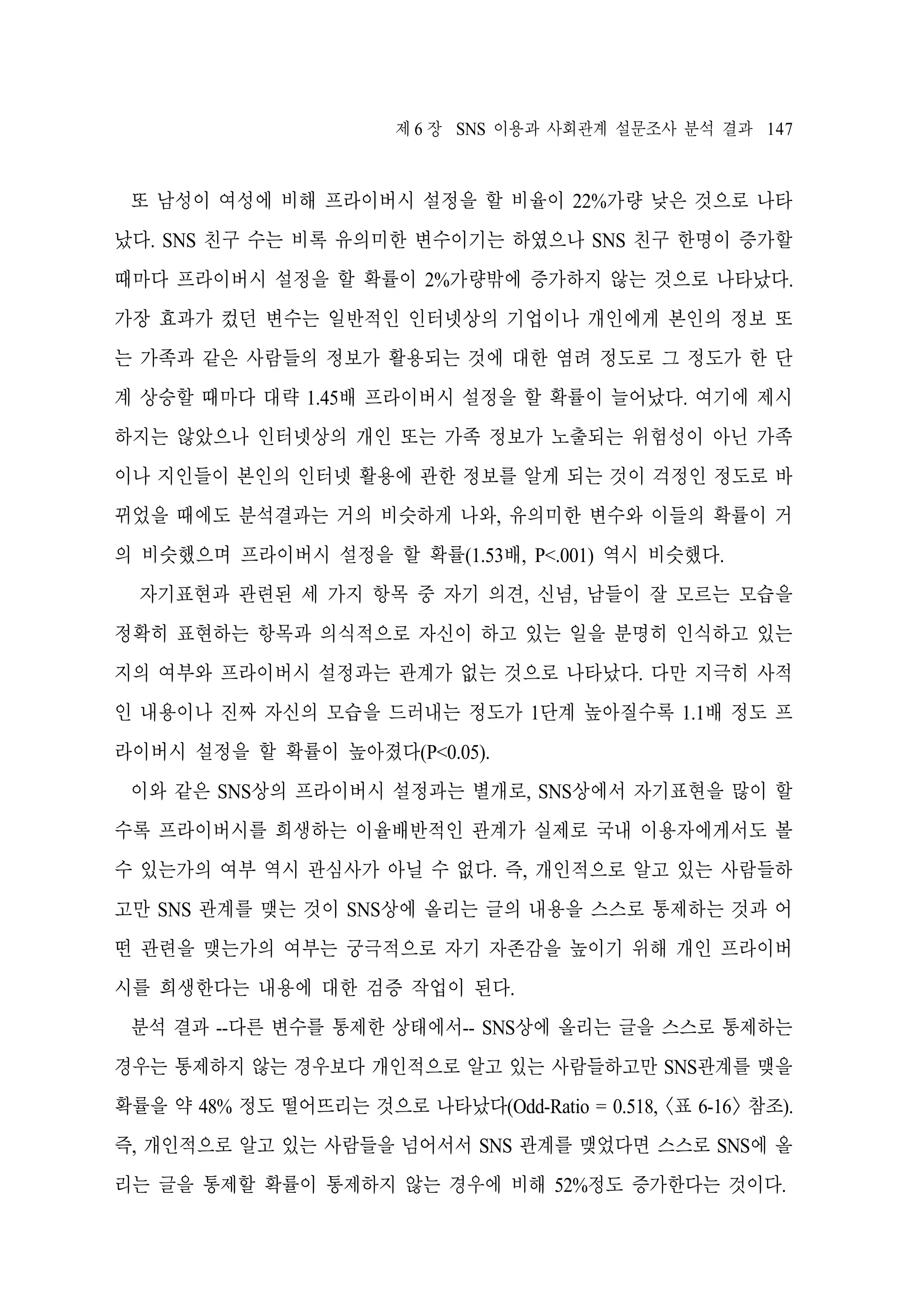 제 6 장 SNS 이용과 사회관계 설문조사 분석 결과 147

또 남성이 여성에 비해 프라이버시 설정을 할 비율이 22%가량 낮은 것으로 나타
났다. SNS 친구 수는 비록 유의미한 변수이기는 하였으나 SNS 친구 한명이 증가할
때마다 프라이버시 설정을 할 확률이 2%가량밖에 증가하지 않는 것으로 나타났다.
가장 효과가 컸던 변수는 일반적인 인터넷상의 기업이나 개인에게 본인의 정보 또
는 가족과 같은 사람들의 정보가 활용되는 것에 대한 염려 정도로 그 정도가 한 단
계 상승할 때마다 대략 1.45배 프라이버시 설정을 할 확률이 늘어났다. 여기에 제시
하지는 않았으나 인터넷상의 개인 또는 가족 정보가 노출되는 위험성이 아닌 가족
이나 지인들이 본인의 인터넷 활용에 관한 정보를 알게 되는 것이 걱정인 정도로 바
뀌었을 때에도 분석결과는 거의 비슷하게 나와, 유의미한 변수와 이들의 확률이 거
의 비슷했으며 프라이버시 설정을 할 확률(1.53배, P<.001) 역시 비슷했다.
자기표현과 관련된 세 가지 항목 중 자기 의견, 신념, 남들이 잘 모르는 모습을
정확히 표현하는 항목과 의식적으로 자신이 하고 있는 일을 분명히 인식하고 있는
지의 여부와 프라이버시 설정과는 관계가 없는 것으로 나타났다. 다만 지극히 사적
인 내용이나 진짜 자신의 모습을 드러내는 정도가 1단계 높아질수록 1.1배 정도 프
라이버시 설정을 할 확률이 높아졌다(P<0.05).
이와 같은 SNS상의 프라이버시 설정과는 별개로, SNS상에서 자기표현을 많이 할
수록 프라이버시를 희생하는 이율배반적인 관계가 실제로 국내 이용자에게서도 볼
수 있는가의 여부 역시 관심사가 아닐 수 없다. 즉, 개인적으로 알고 있는 사람들하
고만 SNS 관계를 맺는 것이 SNS상에 올리는 글의 내용을 스스로 통제하는 것과 어
떤 관련을 맺는가의 여부는 궁극적으로 자기 자존감을 높이기 위해 개인 프라이버
시를 희생한다는 내용에 대한 검증 작업이 된다.
분석 결과 --다른 변수를 통제한 상태에서-- SNS상에 올리는 글을 스스로 통제하는
경우는 통제하지 않는 경우보다 개인적으로 알고 있는 사람들하고만 SNS관계를 맺을
확률을 약 48% 정도 떨어뜨리는 것으로 나타났다(Odd-Ratio = 0.518, <표 6-16> 참조).
즉, 개인적으로 알고 있는 사람들을 넘어서서 SNS 관계를 맺었다면 스스로 SNS에 올
리는 글을 통제할 확률이 통제하지 않는 경우에 비해 52%정도 증가한다는 것이다.

 