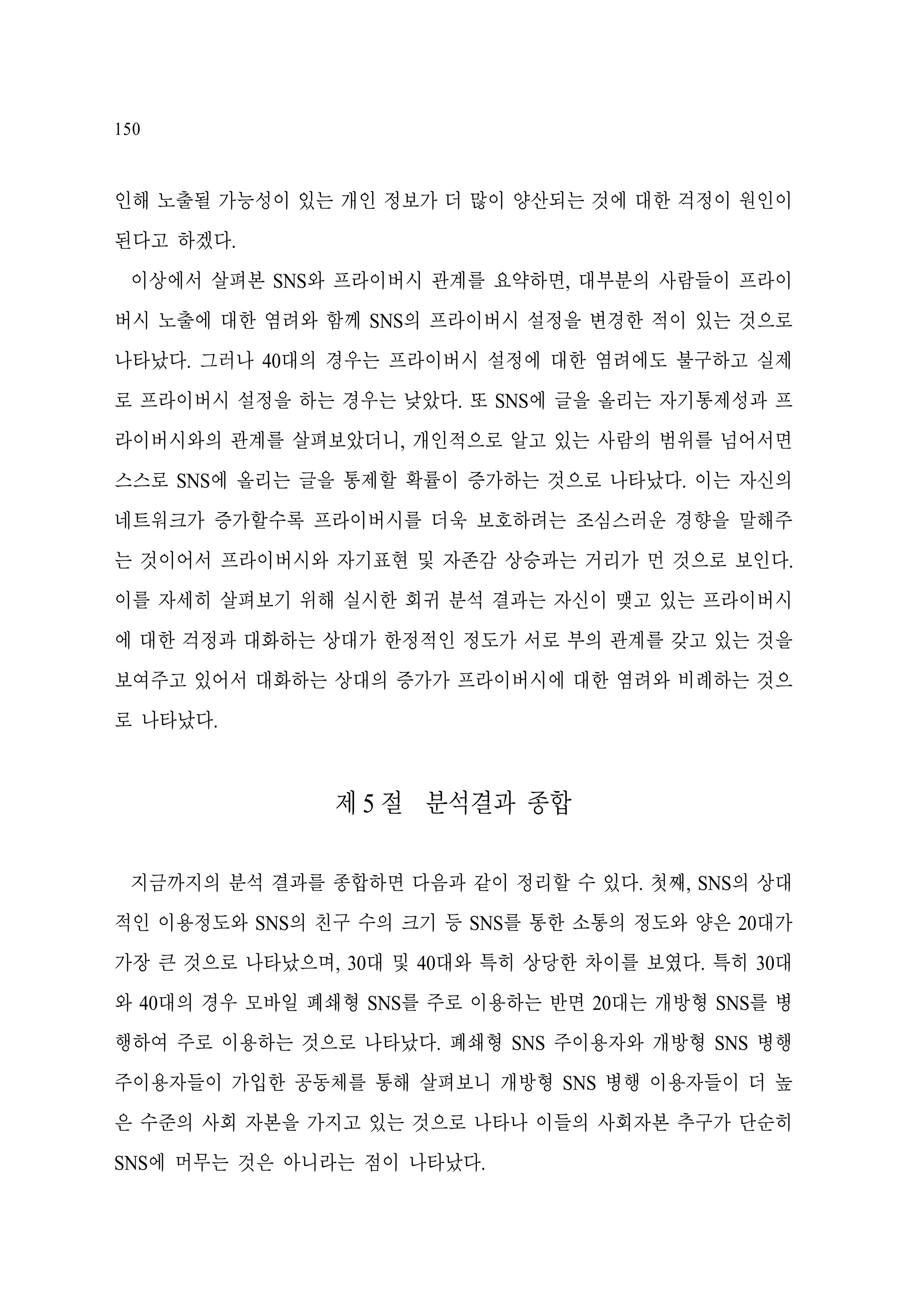 150

인해 노출될 가능성이 있는 개인 정보가 더 많이 양산되는 것에 대한 걱정이 원인이
된다고 하겠다.
이상에서 살펴본 SNS와 프라이버시 관계를 요약하면, 대부분의 사람들이 프라이
버시 노출에 대한 염려와 함께 SNS의 프라이버시 설정을 변경한 적이 있는 것으로
나타났다. 그러나 40대의 경우는 프라이버시 설정에 대한 염려에도 불구하고 실제
로 프라이버시 설정을 하는 경우는 낮았다. 또 SNS에 글을 올리는 자기통제성과 프
라이버시와의 관계를 살펴보았더니, 개인적으로 알고 있는 사람의 범위를 넘어서면
스스로 SNS에 올리는 글을 통제할 확률이 증가하는 것으로 나타났다. 이는 자신의
네트워크가 증가할수록 프라이버시를 더욱 보호하려는 조심스러운 경향을 말해주
는 것이어서 프라이버시와 자기표현 및 자존감 상승과는 거리가 먼 것으로 보인다.
이를 자세히 살펴보기 위해 실시한 회귀 분석 결과는 자신이 맺고 있는 프라이버시
에 대한 걱정과 대화하는 상대가 한정적인 정도가 서로 부의 관계를 갖고 있는 것을
보여주고 있어서 대화하는 상대의 증가가 프라이버시에 대한 염려와 비례하는 것으
로 나타났다.

제 5 절 분석결과 종합
지금까지의 분석 결과를 종합하면 다음과 같이 정리할 수 있다. 첫째, SNS의 상대
적인 이용정도와 SNS의 친구 수의 크기 등 SNS를 통한 소통의 정도와 양은 20대가
가장 큰 것으로 나타났으며, 30대 및 40대와 특히 상당한 차이를 보였다. 특히 30대
와 40대의 경우 모바일 폐쇄형 SNS를 주로 이용하는 반면 20대는 개방형 SNS를 병
행하여 주로 이용하는 것으로 나타났다. 폐쇄형 SNS 주이용자와 개방형 SNS 병행
주이용자들이 가입한 공동체를 통해 살펴보니 개방형 SNS 병행 이용자들이 더 높
은 수준의 사회 자본을 가지고 있는 것으로 나타나 이들의 사회자본 추구가 단순히
SNS에 머무는 것은 아니라는 점이 나타났다.

 