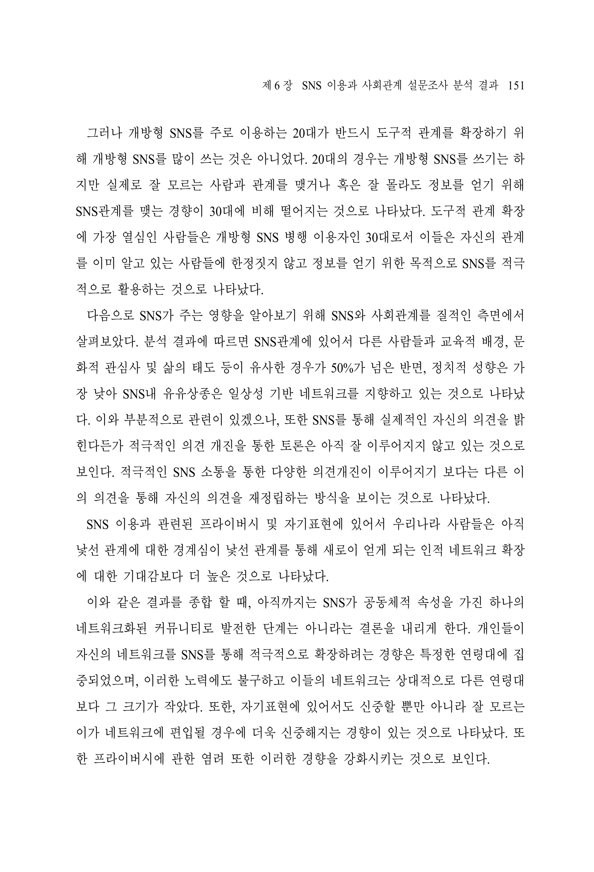 제 6 장 SNS 이용과 사회관계 설문조사 분석 결과 151

그러나 개방형 SNS를 주로 이용하는 20대가 반드시 도구적 관계를 확장하기 위
해 개방형 SNS를 많이 쓰는 것은 아니었다. 20대의 경우는 개방형 SNS를 쓰기는 하
지만 실제로 잘 모르는 사람과 관계를 맺거나 혹은 잘 몰라도 정보를 얻기 위해
SNS관계를 맺는 경향이 30대에 비해 떨어지는 것으로 나타났다. 도구적 관계 확장
에 가장 열심인 사람들은 개방형 SNS 병행 이용자인 30대로서 이들은 자신의 관계
를 이미 알고 있는 사람들에 한정짓지 않고 정보를 얻기 위한 목적으로 SNS를 적극
적으로 활용하는 것으로 나타났다.
다음으로 SNS가 주는 영향을 알아보기 위해 SNS와 사회관계를 질적인 측면에서
살펴보았다. 분석 결과에 따르면 SNS관계에 있어서 다른 사람들과 교육적 배경, 문
화적 관심사 및 삶의 태도 등이 유사한 경우가 50%가 넘은 반면, 정치적 성향은 가
장 낮아 SNS내 유유상종은 일상성 기반 네트워크를 지향하고 있는 것으로 나타났
다. 이와 부분적으로 관련이 있겠으나, 또한 SNS를 통해 실제적인 자신의 의견을 밝
힌다든가 적극적인 의견 개진을 통한 토론은 아직 잘 이루어지지 않고 있는 것으로
보인다. 적극적인 SNS 소통을 통한 다양한 의견개진이 이루어지기 보다는 다른 이
의 의견을 통해 자신의 의견을 재정립하는 방식을 보이는 것으로 나타났다.
SNS 이용과 관련된 프라이버시 및 자기표현에 있어서 우리나라 사람들은 아직
낯선 관계에 대한 경계심이 낯선 관계를 통해 새로이 얻게 되는 인적 네트워크 확장
에 대한 기대감보다 더 높은 것으로 나타났다.
이와 같은 결과를 종합 할 때, 아직까지는 SNS가 공동체적 속성을 가진 하나의
네트워크화된 커뮤니티로 발전한 단계는 아니라는 결론을 내리게 한다. 개인들이
자신의 네트워크를 SNS를 통해 적극적으로 확장하려는 경향은 특정한 연령대에 집
중되었으며, 이러한 노력에도 불구하고 이들의 네트워크는 상대적으로 다른 연령대
보다 그 크기가 작았다. 또한, 자기표현에 있어서도 신중할 뿐만 아니라 잘 모르는
이가 네트워크에 편입될 경우에 더욱 신중해지는 경향이 있는 것으로 나타났다. 또
한 프라이버시에 관한 염려 또한 이러한 경향을 강화시키는 것으로 보인다.

 
